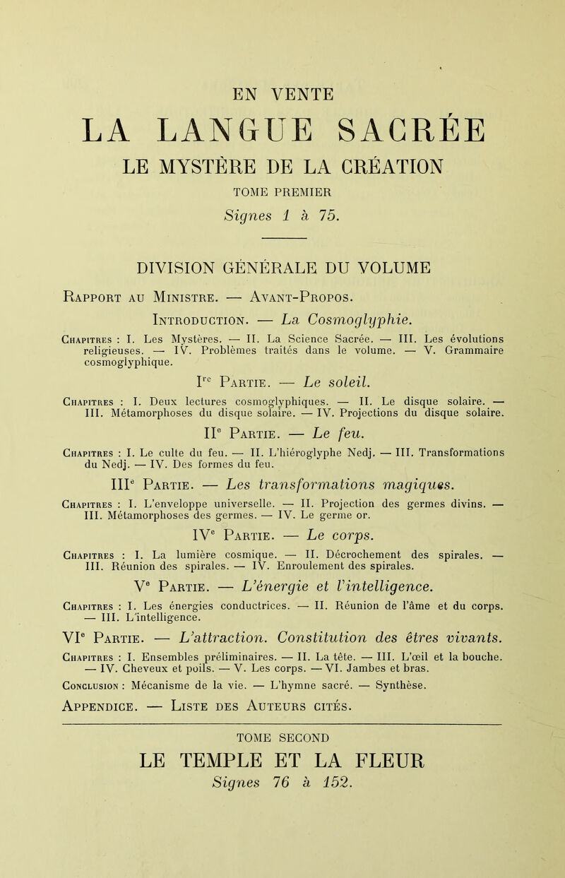 EN VENTE LA LANGUE SACREE LE MYSTÈRE DE LA CREATION TOME PREMIER Signes 1 h 15. DIVISION GÉNÉRALE DU VOLUME Rapport au Ministre. — Avant-Propos. Introduction. — La Cosmoglyphie. Chapitres : I. Les Mystères. — II. La Science Sacrée. — III. Les évolutions religieuses. —' IV. Problèmes traités dans le volume. — V. Grammaire cosmogiyphique. 1*'“' Partie. — Le soleil. Chapitres : I. Deux lectures cosmoglyphiques. — IL Le disque solaire. — III. Métamorphoses du disque solaire. — IV. Projections du disque solaire. IP Partie. — Le feu. Chapitres ; I. Le culte du feu. — IL L’hiéroglyphe Nedj. — III. Transformations du Nedj. — IV. Des formes du feu. IIP Partie. — Les transformations magiques. Chapitres : I. L’enveloppe universelle. — IL Projection des germes divins. — III. Métamorphoses des germes. — IV. Le germe or. IV® Partie. — Le corps. Chapitres : I. La lumière cosmique. — IL Décrochement des spirales. — III. Réunion des spirales. — IV. Enroulement des spirales. V® Partie. — L’énergie et Vintelligence. Chapitres : I. Les énergies conductrices. — IL Réunion de l’âme et du corps. — III. L'intelligence. VI® Partie. — L’attraction. Constitution des êtres vivants. Chapitres : I. Ensembles préliminaires. — IL La tête. — III. L’œil et la bouche. — IV. Cheveux et poils. — V. Les corps. —VI. Jambes et bras. Conclusion : Mécanisme de la vie. — L’hymne sacré. — Synthèse. Appendice. — Liste des Auteurs cités. TOME SECOND LE TEMPLE ET LA FLEUR Signes 76 a 152.