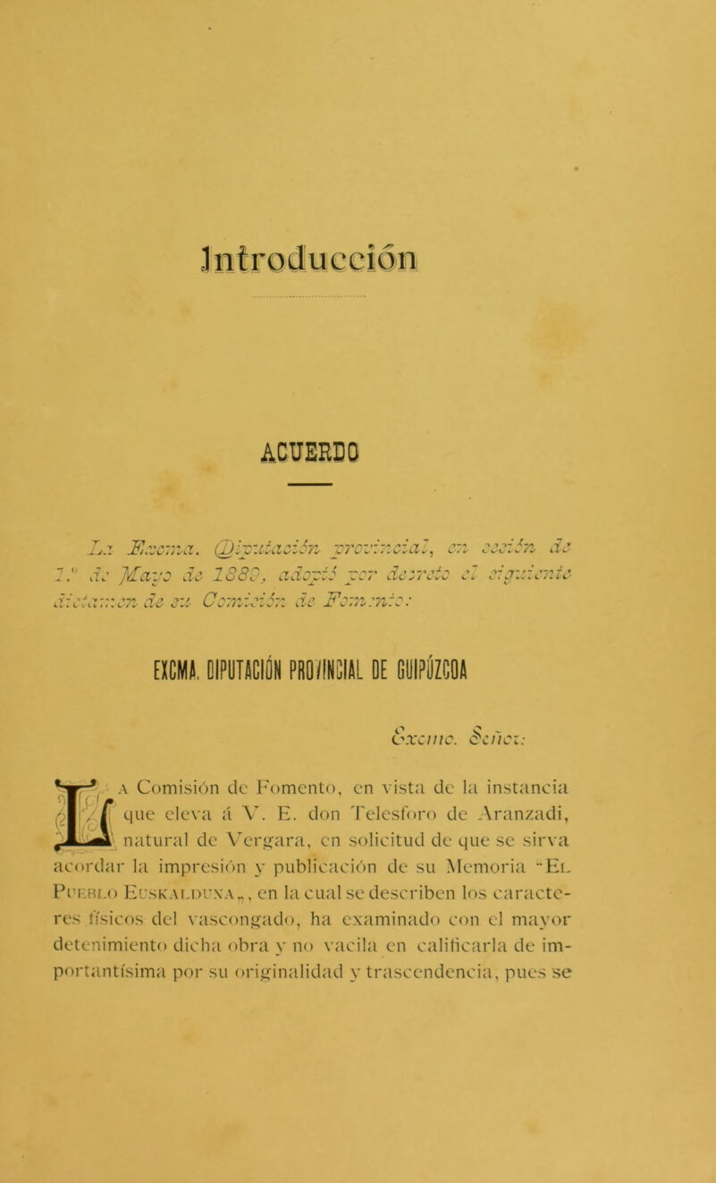 Jnlroduecion ACUERDO Lj. Fé.xc'.na. (D.íy.iiaoión yroi'ir.czal, e:i jV JFayo do 1880, cidoyió ycr dczrcio o. dicici::ic7i do j:: Co:idoió:i do For,z:n:o: LÍO -! O o:cti:io7iío EXCMII. OIPUTeCÉ PROISIAL DE DyiPlíZCOA t'xcnic. dcücz: i A Comisión de Fomento, en vistji de la instancia que eleva íl V. E. don Telesforo de Aranzadi, ^ natural de Vcrjíara, en solicitud de que se sirva acordar la impresión y publicación de su Memoria El PufvRf,o Euskali3Uxa„, CU la CLial se describen los caracte- res físicos del vascon<4‘ado, ha examinado con el mayor detenimiento dicha obra y no vacila en calificarla de im- portantísima por su orijLíinalidad y trascendencia, pues se