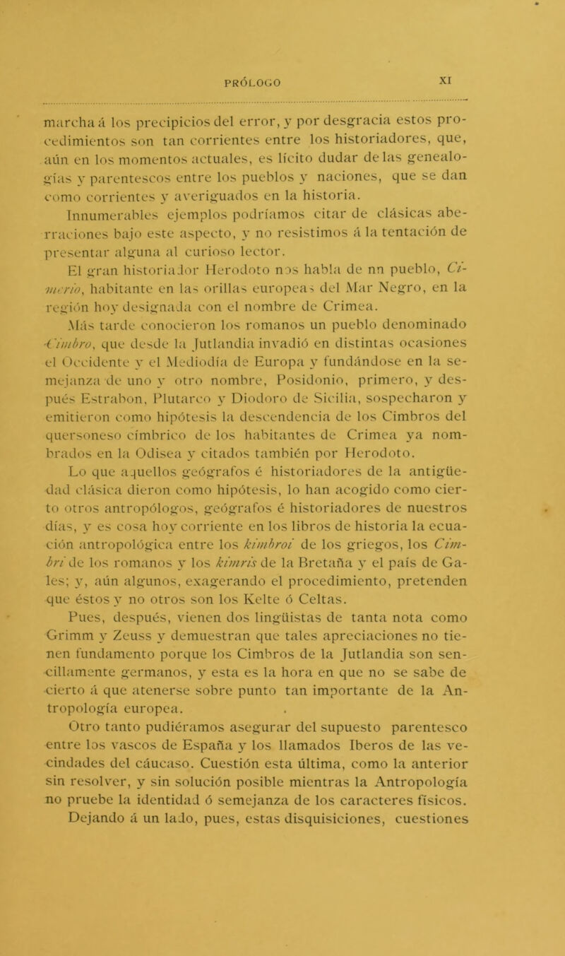 marcha á los precipicios del error, y por desgracia estos pro- cedimientos son tan corrientes entre los historiadores, que, aún en los momentos actuales, es lícito dudar délas genealo- gías y parentescos entre los pueblos y naciones, que se dan como corrientes y averiguados en la historia. Innumerables ejemplos podríamos citar de clásicas abe- rraciones bajo este aspecto, no resistimos á la tentación de presentar alguna al curioso lector. El gran historia:lor Herodoto nos habla de nn pueblo, 6V- ■merio, habitante en las orillas europeas del Mar Negro, en la región hoy designada con el nombre de Crimea. Más tarde conocieron los romanos un pueblo denominado 'Cimbro, que desde la Jutlandia invadió en distintas ocasiones el Occidente y el Mediodía de Europa y fundándose en la se- mejanza de uno y otro nombre, Posidonio, primero, y des- pués Estrabon, Plutarco \ Diodoro de .Sicilia, sospecharon y emitieron como hipótesis la descendencia de los Cimbros del quersoneso címbrico de los habitantes de Crimea ya nom- brados en la Odisea y citados también por Herodoto. Lo que a.juellos geógrafos é historiadores de la antigüe- dad clásica dieron como hipótesis, lo han acogido como cier- to otros antropólogos, geógrafos é historiadores de nuestros días, y es cosa hoy corriente en los libros de historia la ecua- ción antropológica entre los kinihroi de los griegos, los Cim- bri de los romanos y los kiniris de la Bretaña y el país de Ga- les; aún algunos, exagerando el procedimiento, pretenden que éstos y no otros son los Kclte ó Celtas. Pues, después, vienen dos lingüistas de tanta nota como Grimm y Zeuss y demuestran que tales apreciaciones no tie- nen fundamento porque los Cimbros de la Jutlandia son sen- cillamente germanos, y esta es la hora en que no se sabe de cierto á que atenerse sobre punto tan importante de la An- tropología europea. Otro tanto pudiéramos asegurar del supuesto parentesco entre los vascos de España y los llamados Iberos de las ve- cindades del cáucaso. Cuestión esta última, como la anterior sin resolver, y sin solución posible mientras la Antropología no pruebe la identidad ó semejanza de los caracteres físicos. Dejando á un lado, pues, estas disquisiciones, cuestiones