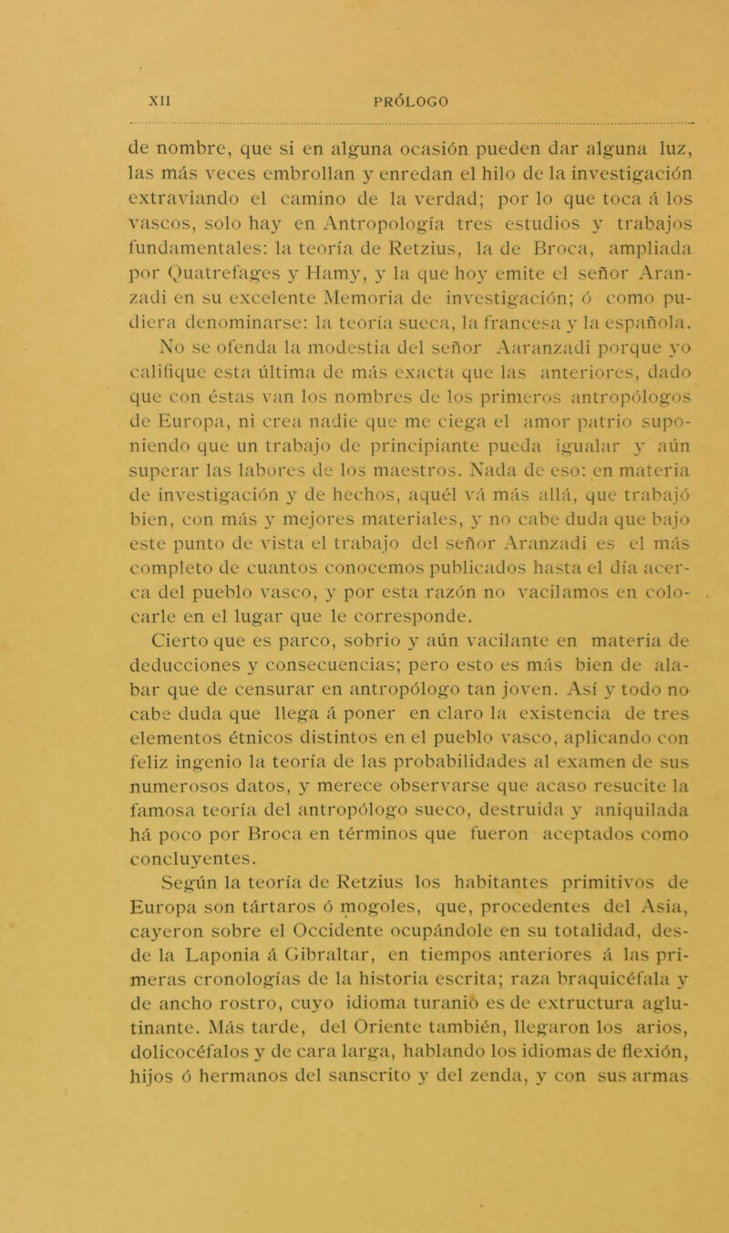 de nombre, que si en alguna ocasión pueden dar alguna luz, las más veces embrollan y enredan el hilo de la investigación extraviando el camino de la verdad; por lo que toca á los vascos, solo hay en Antropología tres estudios y trabajos fundamentales: la teoría de Retzius, la de Broca, ampliada por Quatrefages y Mamy, y la que hoy emite el señor Aran- zadi en su excelente Memoria de investigación; ó como pu- diera denominarse: la teoría sueca, la francesa y la española. No se ofenda la modestia del señor Aaríinzadi porque yo califique esta última de más exacta que las anteriores, dado que con éstas van los nombres de los primeros antropólogos de Europa, ni crea nadie que me ciega el amor patrio supo- niendo que un trabajo de principiante pueda igualar aún superar las labores de los maestros. Nada de eso: en materia de investigación y de hechos, aquél vá más allá, que trabajó bien, con más y mejores materiales, y no cabe duda que bajo este punto de vista el trabajo del señor Aranzadi es el más completo de cuantos conocemos publicados hasta el día acer- ca del pueblo vasco, y por esta razón no vacilamos en colo- carle en el lugar que le corresponde. Cierto que es parco, sobrio y aún vacilante en materia de deducciones y consecuencias; pero esto es más bien de ala- bar que de censurar en antropólogo tan joven. Así y todo no cabe duda que llega á poner en claro la existencia de tres elementos étnicos distintos en el pueblo vasco, aplicando con feliz ingenio la teoría de las probabilidades al examen de sus numerosos datos, y merece observarse que acaso resucite la famosa teoría del antropólogo sueco, destruida y aniquilada há poco por Broca en términos que fueron aceptados como concluyentes. Según la teoría de Retzius los habitantes primitivos de Europa son tártaros ó mogoles, que, procedentes del Asia, cayeron sobre el Occidente ocupándole en su totalidad, des- de la Laponia á Gibraltar, en tiempos anteriores á las pri- meras cronologías de la historia escrita; raza braquicéfala y de ancho rostro, cuyo idioma turanió es de extructura aglu- tinante. Más tarde, del Oriente también, llegaron los arios, dolicocéfalos y de cara larga, hablando los idiomas de flexión, hijos ó hermanos del sánscrito y del zonda, y con sus armas