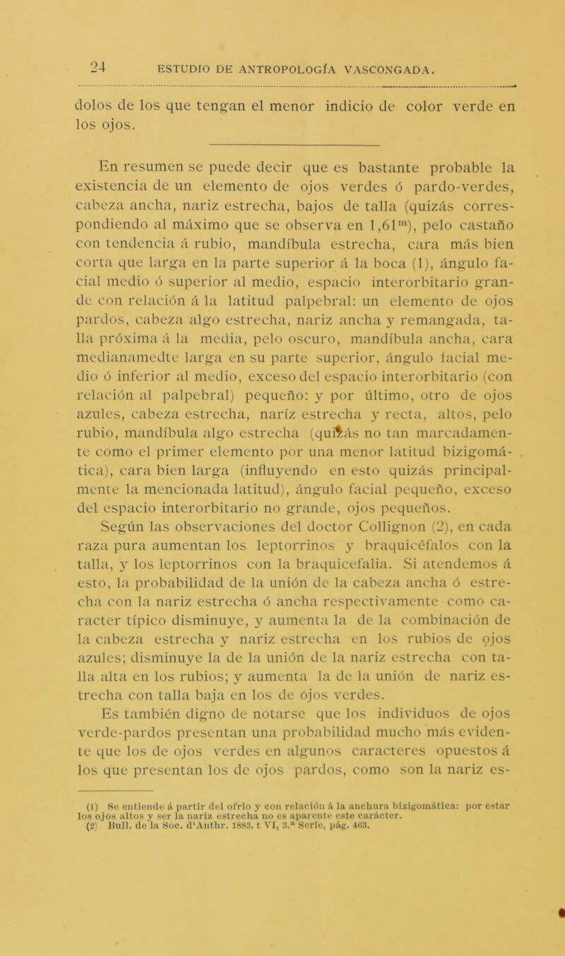 dolos de los que teno’an el menor indicio de color verde en los ojos. En resumen se puede decir que es bastante probable la existencia de un elemento de ojos verdes ó pardo-verdes, cabeza ancha, nariz estrecha, bajos de talla (quizás corres- pondiendo al máximo que se observa en 1,61”^), pelo castaño con tendencia á rubio, mandíbula estrecha, cara más bien corta que lar<>'a en la parte superior á la boca (1), ángulo fa- cial medio ó superior al medio, espacio interorbitario gran- de con relación á la latitud palpebral: un elemento de ojos pardos, cabeza algo estrecha, nariz ancha y remangada, ta- lla próxima á la media, pelo oscuro, mandíbula ancha, cara medianamedte larga en su parte superior, ángulo facial me- dio ó inferior al medio, exceso del espacio interorbitario (con relación al palpebral) pequeño: y por último, otro de ojos azules, cabeza estrecha, nariz estrecha y recta, altos, pelo rubio, mandíbula algo estrecha (quAás no tan marcadamen- te como el primer elemento por una menor latitud bizigomá- tica), cara bien larga (influyendo en esto quizás principal- mente la mencionada latitud), ángulo facial pequeño, exceso del espacio interorbitario no grande, ojos pequeños. Según las observaciones del doctor Collignon (2), en cada raza pura aumentan los leptorrinos y braquicéfalos con la talla, y los leptorrinos con la braquicefalia. Si atendemos á esto, la probabilidad de la unión de la cabeza ancha ó estre- cha con la nariz estrecha ó ancha respectivamente como ca- rácter típico disminu}^e, y aumenta la de la combinación de la cabeza estrecha y nariz estrecha en los rubios de ojos azules; disminuye la de la unión de la nariz estrecha con ta- lla alta en los rubios; 3^ aumenta la de la unión de nariz es- trecha con talla baja en los de ojos verdes. Es también digno de notarse que los individuos de ojos verde-pardos presentan una probabilidad mucho más eviden- te que los de ojos verdes en algunos caracteres opuestos á los que presentan los de ojos pardos, como son la nariz es- (1) Se entiende ti partir del ofrio y con relación A la anchura bizigomAtica: por estar los ojos altos y ser la nariz estrecha no es aparente este carActer. (2) lililí, de la Soc. d'Anthr. 1883. t VI, .1.“ Serie, pAg. 4tí3.