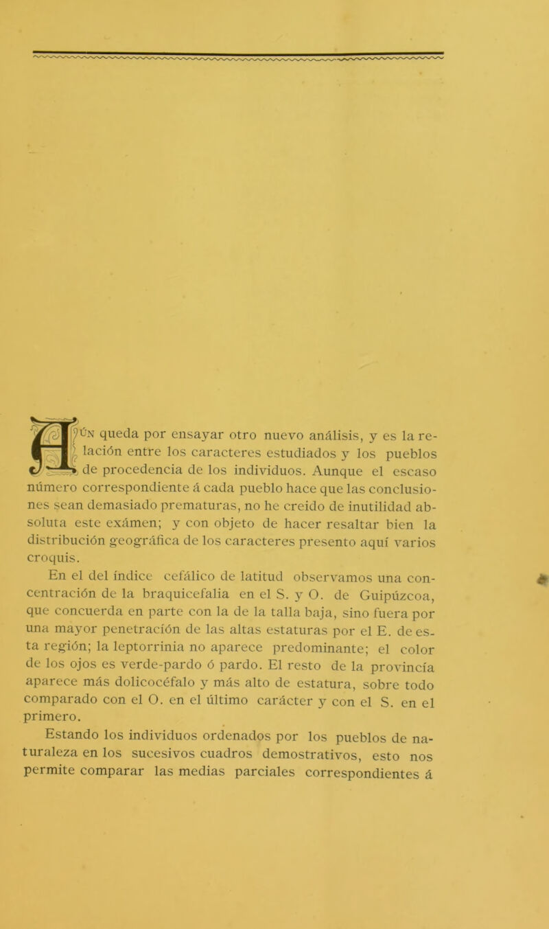 nÚN queda por ensayar otro nuevo análisis, y es la re- lación entre los caracteres estudiados y los pueblos de procedencia de los individuos. Aunque el escaso número correspondiente á cada pueblo hace que las conclusio- nes sean demasiado prematuras, no he creido de inutilidad ab- soluta este examen; y con objeto de hacer resaltar bien la distribución geográfica de los caracteres presento aquí varios croquis. En el del índice cefálico de latitud observamos una con- centración de la braquicefalia en el S. y O. de Guipúzcoa, que concuerda en parte con la de la talla baja, sino fuera por una mayor penetración de las altas estaturas por el E. de es- ta región; la leptorrinia no aparece predominante; el color de los ojos es verde-pardo ó pardo. El resto de la provincia aparece más dolicocéfalo y más alto de estatura, sobre todo comparado con el O. en el último carácter y con el S. en el primero. Estando los individuos ordenados por los pueblos de na- turaleza en los sucesivos cuadros demostrativos, esto nos permite comparar las medias parciales correspondientes á