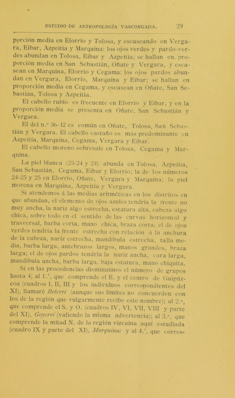 pOi'ción media en Elorrío y Tolosa, y escaseando en Wu'g-a- ra, Eibar, Azpeitia y Marquina: los ojos verdes pardo-ver- des abundan en Tolosa, Eibar y Azpeitia; se hallan en pro- porción media en San Sebastián, Oñate y W'rgara, y esca- sean en Marquina, Elorrio y Ceg'ama: los ojos pardos abun- dan en ^erg•ara, Elorrio, Marquina y Eibar; se hallan en proporción media en Ceg'ama, y escasean en Oñate, San Se- bastián, Tolosa y Azpeitia. El cabello rubio es írecuente en Elorrio y Eibar, y en la pioporción media se presenta en Oñate, San Sebasti;in y Verg-ara. El del n.° 36-12 es común en Oñate, Tolosa, San Sebas- tián y \ ergara. El cabello castaño es más predominante en Azpeitia, Marquina, Cegama, Vergara y Eibar. El cabello moreno sobresale en Tolosa, Cegama y Mar- quina. La piel blanca (23-24 y 24) abundci en Tolosa, Azpeitia, San Sebastián, Cegama, Eibar y Elonúo; la de los números y 25 en Elorrio, Oñate, \ ergara y Marquina; la piel morena en Marquina, Azpeitia y \T*rgara. Si atendemos á las medias aritméticas en los distritos en que abundan, el elemento de ojos azules tendría la frente no mu\ ancha, la naiiz algo c'strecha, estatura alta, cabeza algo chica, sobi e todo en el sentido de las cur\’as horizontal y trasversal, barba corta, mano chica, biTiza corta; el de oios verdes tendría la trente estrecha con relación á la anchura de la cabeza, naiiz e.stiecha, mandíbula estrecha, talla me- dia, baiba larga, antebrazos largos, manos grandes, braza larga; el de ojos pardos tendría la nariz ancha, cara larga, manelíbula ancha, barbíi larga, baja estatura, mano chiquita. vSi en las procedencias disminuimos el número de grupos hasta 4; al 1.', que comprende el E. y el centro de Guipúz- coa (cuadros I, II, ÍII y los individuos correespondientes del XI), llamaré Betcrri (aunque sus límites no concuerden con los de la región que vulgarmente recibe este nombre); al 2.° que comprende elS. y O. (cuadros I\^ \T, \TI, MU y parte del XI), Goyerr/' (valiendo la misma advertencia); al 3., que comprende la mitad N. de la región vizcaína aquí estudiada (cuadro IX y parte del XI), J\[arquina; y al 4., que corres-