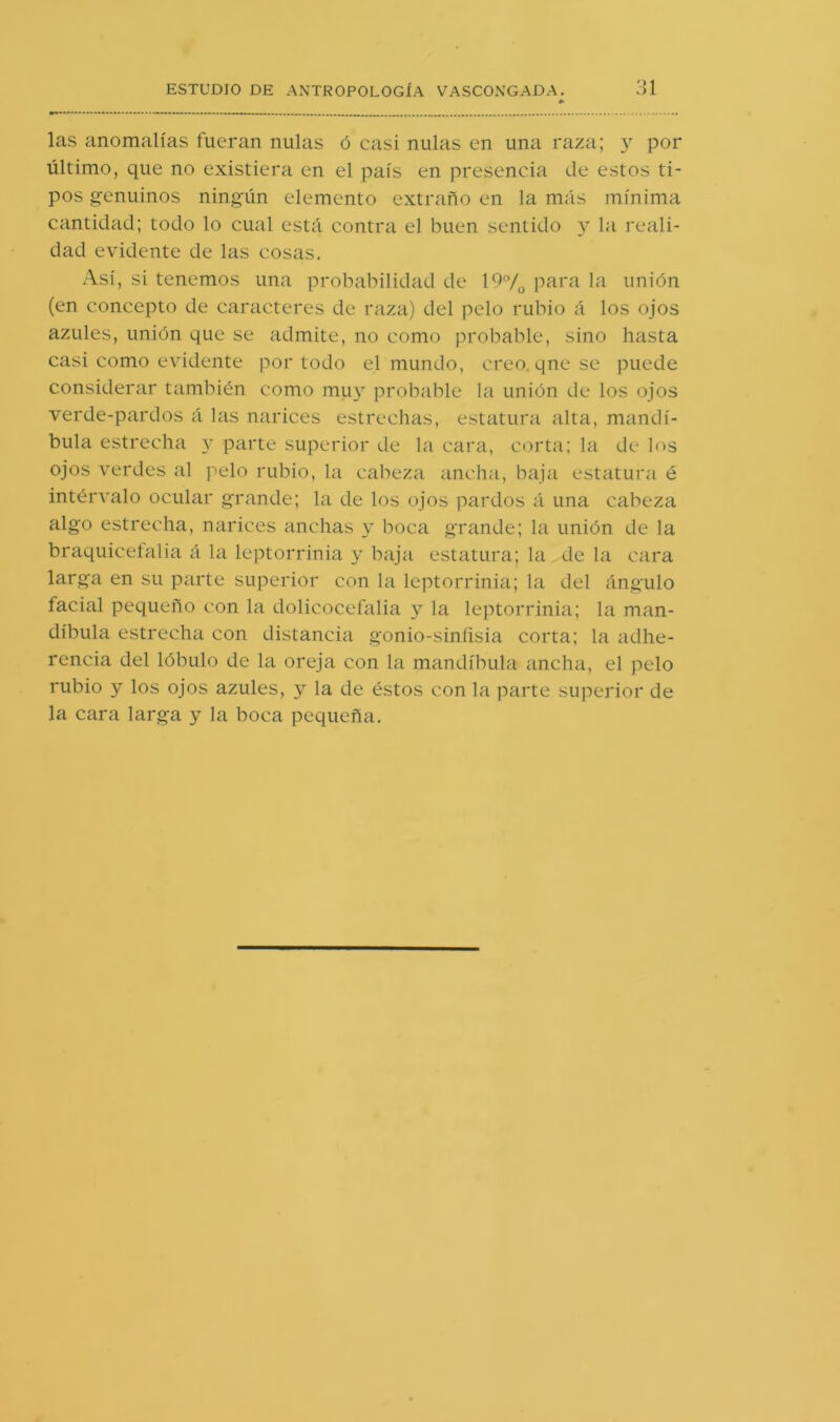 las anomalías fueran nulas ó casi nulas en una raza; por último, que no existiera en el país en presencia ele estos ti- pos g'enuinos ning-ün elemento extraño en la miis mínima cantidad; todo lo cual está contra el buen sentido y la reali- dad evidente de las cosas. Así, si tenemos una probabilidad de 19°/o para la unión (en concepto de caracteres de raza) del pelo rubio á los ojos azules, unión que se admite, no como probable, sino hasta casi como evidente por todo el mundo, creo, qnese puede considerar también como muy probable la unión de los ojos verde-pardos á las narices estrechas, estatura alta, mandí- bula estrecha 3’ parte superior de la cara, corta; la de los ojos verdes al pelo rubio, la cabeza ancha, baja estatura é intérvalo ocular grande; la de los ojos pardos á una cabeza algo estrecha, narices anchas boca grande; la unión de la braquiceíalia á la leptorrinia 3^ baja estatura; la de la cara larga en su parte superior con la leptorrinia; la del ángulo facial pequeño con la dolicocefalia y la leptorrinia; la man- díbula estrecha con distancia gonio-sinfisia corta; la adhe- rencia del lóbulo de la oreja con la mandíbula ancha, el pelo rubio y los ojos azules, y la de éstos con la parte superior de la cara larga y la boca pequeña.