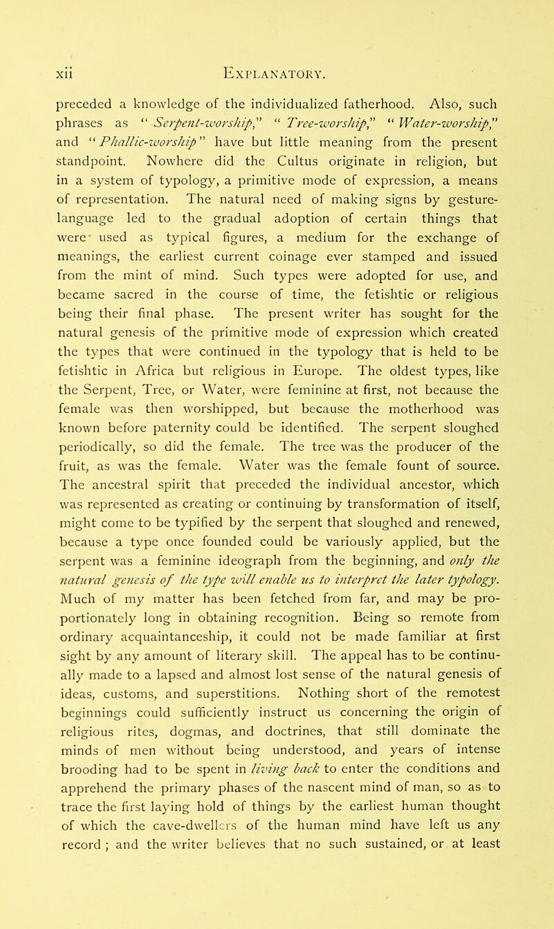 preceded a knowledge of the individualized fatherhood. Also, such phrases as “ Serpent-worship, “ Tree-worshipP “ Water-worship',' and “ Phallic-zvorship have but little meaning from the present standpoint. Nowhere did the Cultus originate in religion, but in a system of typology, a primitive mode of expression, a means of representation. The natural need of making signs by gesture- language led to the gradual adoption of certain things that were used as typical figures, a medium for the exchange of meanings, the earliest current coinage ever stamped and issued from the mint of mind. Such types were adopted for use, and became sacred in the course of time, the fetishtic or religious being their final phase. The present writer has sought for the natural genesis of the primitive mode of expression which created the types that were continued in the typology that is held to be fetishtic in Africa but religious in Europe. The oldest types, like the Serpent, Tree, or Water, were feminine at first, not because the female was then worshipped, but because the motherhood was known before paternity could be identified. The serpent sloughed periodically, so did the female. The tree was the producer of the fruit, as was the female. Water was the female fount of source. The ancestral spirit that preceded the individual ancestor, which was represented as creating or continuing by transformation of itself, might come to be typified by the serpent that sloughed and renewed, because a type once founded could be variously applied, but the serpent was a feminine ideograph from the beginning, and only the natural geiiesis of the type will enable us to interpret the later typology. Much of my matter has been fetched from far, and may be pro- portionately long in obtaining recognition. Being so remote from ordinary acquaintanceship, it could not be made familiar at first sight by any amount of literary skill. The appeal has to be continu- ally made to a lapsed and almost lost sense of the natural genesis of ideas, customs, and superstitions. Nothing short of the remotest beginnings could sufficiently instruct us concerning the origin of religious rites, dogmas, and doctrines, that still dominate the minds of men without being understood, and years of intense brooding had to be spent in living back to enter the conditions and apprehend the primary phases of the nascent mind of man, so as to trace the first laying hold of things by the earliest human thought of which the cave-dwellers of the human mind have left us any record ; and the writer believes that no such sustained, or at least