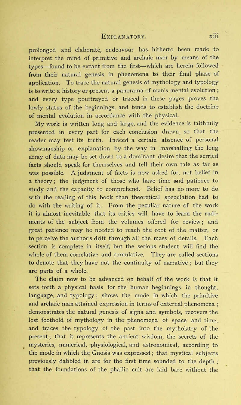 prolonged and elaborate, endeavour has hitherto been made to interpret the mind of primitive and archaic man by means of the types—found to be extant from the first—which are herein followed from their natural genesis in phenomena to their final phase of application. To trace the natural genesis of mythology and typology is to write a history or present a panorama of man’s mental evolution ; and every type pourtrayed or traced in these pages proves the lowly status of the beginnings, and tends to establish the doctrine of mental evolution in accordance with the physical. My work is written long and large, and the evidence is faithfully presented in every part for each conclusion drawn, so that the reader may test its truth. Indeed a certain absence of personal showmanship or explanation by the way in marshalling the long array of data may be set down to a dominant desire that the serried facts should speak for themselves and tell their own tale as far as was possible. A judgment of facts is now asked for, not belief in a theory; the judgment of those who have time a<id patience to study and the capacity to comprehend. Belief has no more to do with the reading of this book than theoretical speculation had to do with the writing of it. From the peculiar nature of the work it is almost inevitable that its critics will have to learn the rudi- ments of the subject from the volumes offered for review; and great patience may be needed to reach the root of the matter, or to perceive the author’s drift through all the mass of details. Each section is complete in itself, but the serious student will find the whole of them correlative and cumulative. They are called sections to denote that they have not the continuity of narrative ; but they are parts of a whole. The claim now to be advanced on behalf of the work is that it sets forth a physical basis for the human beginnings in thought, language, and typology; shows the mode in which the primitive and archaic man attained expression in terms of external phenomena ; demonstrates the natural genesis of signs and symbols, recovers the lost foothold of mythology in the phenomena of space and time, and traces the typology of the past into the mytholatry of the present; that it represents the ancient wisdom, the secrets of the ^ mysteries, numerical, physiological, and astronomical, according to the mode in which the Gnosis was expressed ; that mystical subjects previously dabbled in are for the first time sounded to the depth ; that the foundations of the phallic cult are laid bare without the