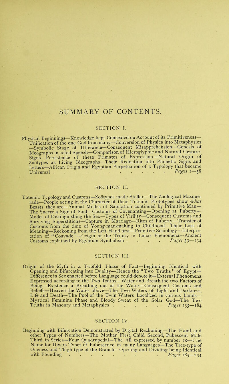 SUMMARY OF CONTENTS. SECTION I. Physical Beginnings—Knowledge kept Concealed on Account of its Primitiveness— Unification of the one God from many—Conversion of Physics into Metaphysics —Symbolic Stage of Utterance—Consequent Misapprehension—Genesis of Ideographs in acted Speech—Comparison of Hieroglyphic and Natural Gesture- Signs—Persistence of these Primates of Expression—Natural Origin of Zootypes as Living Ideographs—Their Reduction into Phonetic Signs and Letters—African Crigin and Egyptian Perpetuation of a Typology that became Universal Pages i 58 SECTION II. Totemic Typology and Customs—Zootypes made Stellar—The Zoological Masque- rade—People acting in the Character of their Totemic Prototypes show what Beasts they are—Animal Modes of Salutation continued by Primitive Man— The Sneeze a Sign of Soul—Customs of Covenanting—Opening at Puberty-- Modes of Distinguishing the Sex—Types of Virility—Consequent Customs and Surviving Superstitions—Capture in Marriage—Rites of Puberty—Transfer of Customs from the time of Young-man-making to Childhood—Their Loss of Meaning—Reckoning from the Left Hand first—Primitive Sociology—Interpre- tation of “Couvade”—Origin of the Trinity in Lunar Phenomena—Ancient Customs explained by Egyptian Symbolism . . . . Pages—134 SECTION III. Origin of the Myth in a Twofold Phase of Fact—Beginning Identical with Opening and Bifurcating into Duality—Hence the “Two Truths” of Egypt— Difference in Sex enacted before Language could denote it— External Phenomena Expressed according to the Two Truths—Water and Breath the two Factors of Being—Existence a Breathing out of the Water—Consequent Customs and Beliefs—Heaven the Water above—The Two Waters of Light and Darkness, Life and Death—The Pool of the Twin Waters Localized in various Lands— Mystical Feminine Phase and Bloody Sweat of the Solar God—The Two Truths in Masonry and Metaphysics ..... Pages 135—184 SECTION IV. Beginning with Bifurcation Demonstrated by Digital Reckoning—The Hand and other Types of Numbers—The Mother First, Child Second, Pubescent Male Third in Series—Four Quadrupedal—The All expressed by number 10—Cne Name for Divers Types of Pubescence in many Languages—The Tree-type of Oneness and Thigh-type of the Branch— Opening and Dividing being Identical with Founding . . . . . . . . . Pages 185—234