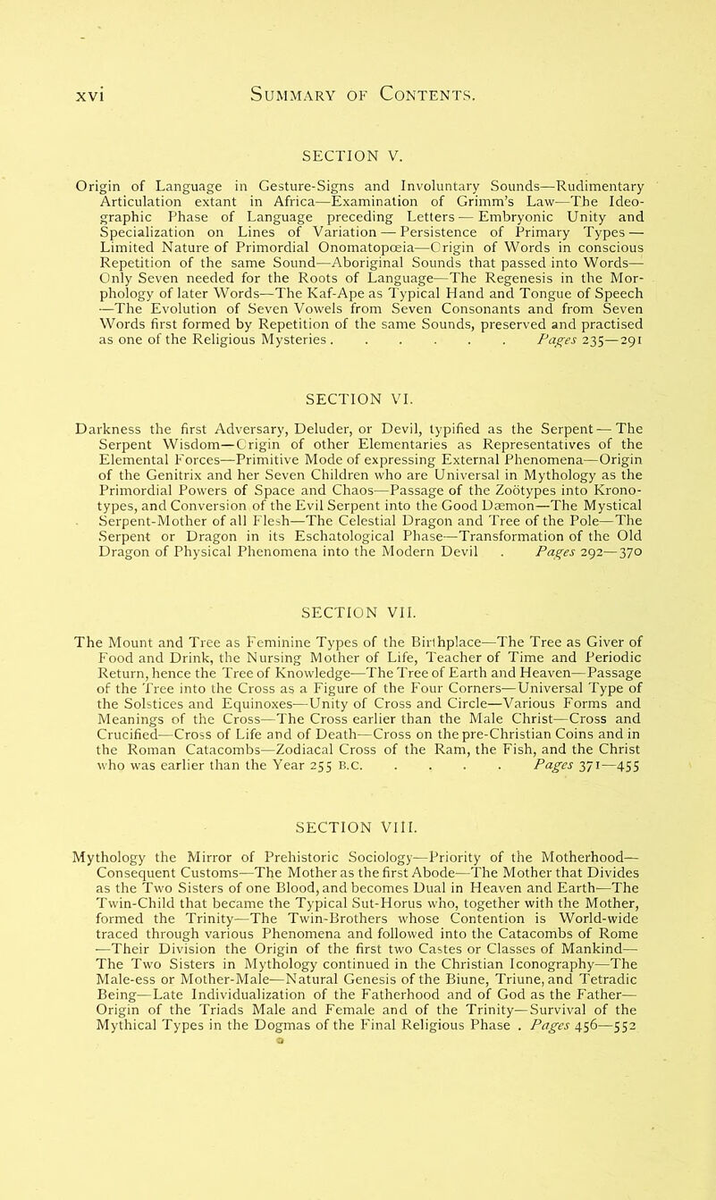 SECTION V. Origin of Language in Gesture-Signs and Involuntary Sounds—Rudimentary Articulation extant in Africa—Examination of Grimm’s Law—The Ideo- graphic Phase of Language preceding Letters—Embryonic Unity and Specialization on Lines of Variation — Persistence of Primary Types — Limited Nature of Primordial Onomatopoeia—Origin of Words in conscious Repetition of the same Sound—Aboriginal Sounds that passed into Words— Only Seven needed for the Roots of Language—The Regenesis in the Mor- phology of later Words—The Kaf-Ape as Typical Eland and Tongue of Speech —The Evolution of Seven Vowels from Seven Consonants and from Seven Words first formed by Repetition of the same Sounds, preserved and practised as one of the Religious Mysteries . ..... Pages 2'^^—291 SECTION VI. Darkness the first Adversary, Deluder, or Devil, typified as the Serpent—The Serpent Wisdom—Origin of other Elementaries as Representatives of the Elemental Forces—Primitive Mode of expressing External Phenomena—Origin of the Genitrix and her Seven Children who are Universal in Mythology as the Primordial Powers of Space and Chaos—Passage of the Zootypes into Krono- types, and Conversion of the Evil Serpent into the Good Dcemon—The Mystical Serpent-Mother of all Flesh—The Celestial Dragon and Tree of the Pole—The .Serpent or Dragon in its Eschatological Phase—Transformation of the Old Dragon of Physical Phenomena into the Modern Devil . Pages 292—370 SECTION VII. The Mount and Tree as Feminine Types of the Birthplace—The Tree as Giver of Food and Drink, the Nursing Mother of Life, Teacher of Time and Periodic Return, hence the Tree of Knowledge—The Tree of Earth and Heaven—Passage of the Tree into the Cross as a Figure of the Four Corners—Universal Type of the Solstices and Equinoxes—Unity of Cross and Circle—Various Forms and Meanings of the Cross—The Cross earlier than the Male Christ—Cross and Crucified—Cross of Life and of Death—Cross on the pre-Christian Coins and in the Roman Catacombs—Zodiacal Cross of the Ram, the Fish, and the Christ who was earlier than the Year 255 E.c. .... Pages 371—455 SECTION VIII. Mythology the Mirror of Prehistoric Sociology—Priority of the Motherhood— Consequent Customs—The Mother as the first Abode—The Mother that Divides as the Two Sisters of one Blood, and becomes Dual in Heaven and Earth—The Twin-Child that became the Typical Sut-Horus who, together with the Mother, formed the Trinity—The Twin-Brothers whose Contention is World-wide traced through various Phenomena and followed into the Catacombs of Rome ■—Their Division the Origin of the first two Castes or Classes of Mankind— The Two Sisters in Mythology continued in the Christian Iconography—The Male-ess or Mother-Male—Natural Genesis of the Biune, Triune, and Tetradic Being—Late Individualization of the Fatherhood and of God as the Father— Origin of the Triads Male and Female and of the Trinity—Survival of the Mythical Types in the Dogmas of the Final Religious Phase . Pages 456—552