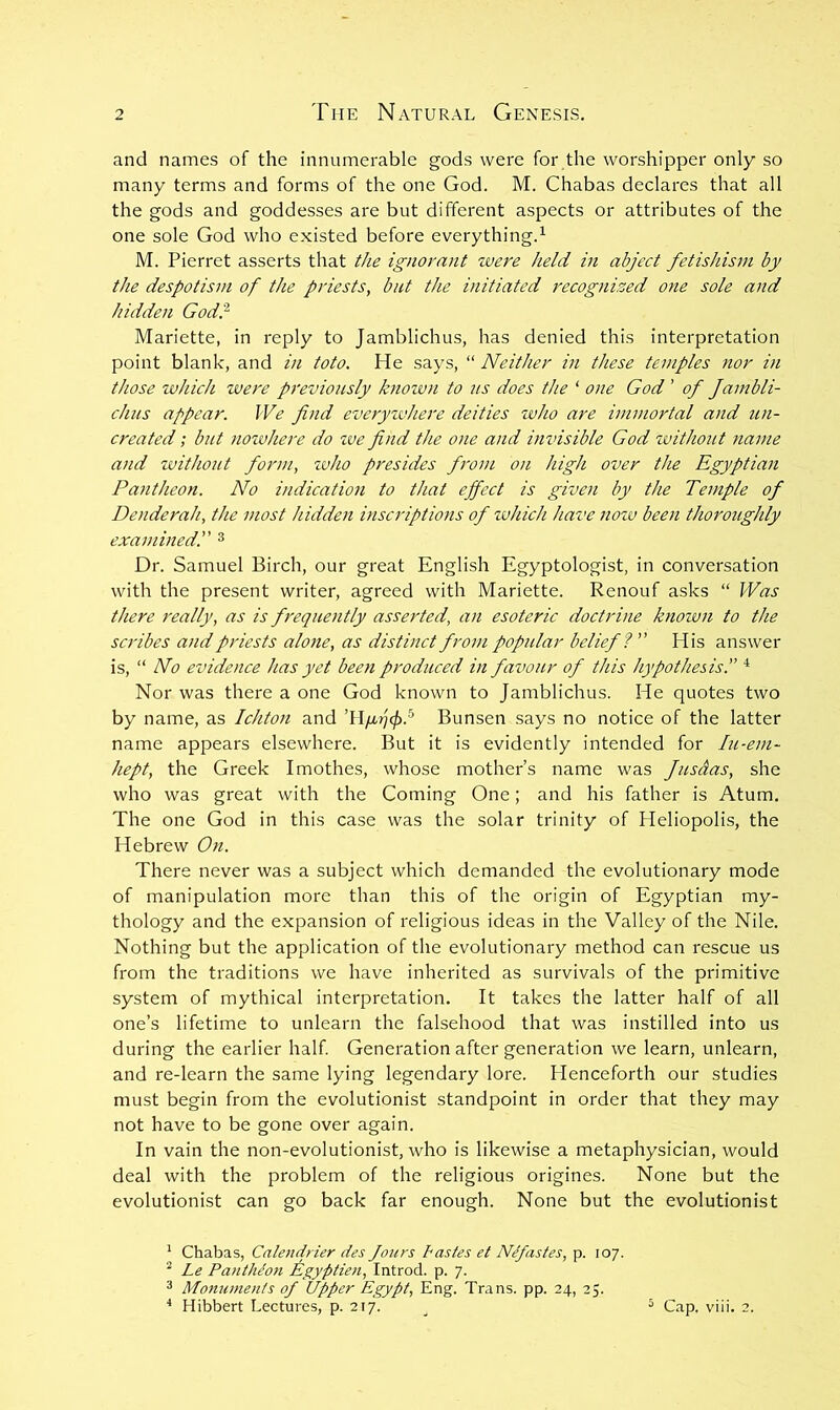 and names of the innumerable gods were for the worshipper only so many terms and forms of the one God. M. Chabas declares that all the gods and goddesses are but different aspects or attributes of the one sole God who existed before everything.^ M. Pierret asserts that the ignorant were held in abject fetishism by the despotism of the priests, but the initiated recognised one sole and hidden God'} Mariette, in reply to Jamblichus, has denied this interpretation point blank, and in toto. He says, “ Neither in these temples nor in those which were previously known to us does the ‘ one God ’ of fambli- chiis appear. We find everyivhere deities zvho are immortal and tin- created ; but noivhere do zve find the one and invisible God without name and without foriti, zvho presides from on high over the Egyptian Pantheon. No indication to that effect is given by the Temple of Denderah, the most hidden inscriptions of which have nozv been thoroughly examined!' ^ Dr. Samuel Birch, our great English Egyptologist, in conversation with the present writer, agreed with Mariette. Renouf asks “ Was there really, as is frequently asserted, an esoteric doctrine knozun to the scribes and priests alone, as distinct from popular belief! His answer is, “ No evidence has yet been produced in favour of this hypothesis. Nor was there a one God known to Jamblichus. He quotes two by name, as Ichton and Bunsen says no notice of the latter name appears elsewhere. But it is evidently intended for lu-em- hept, the Greek Imothes, whose mother’s name was fusdas, she who was great with the Coming One; and his father is Atum. The one God in this case was the solar trinity of Heliopolis, the Hebrew On. There never was a subject which demanded the evolutionary mode of manipulation more than this of the origin of Egyptian my- thology and the expansion of religious ideas in the Valley of the Nile. Nothing but the application of the evolutionary method can rescue us from the traditions we have inherited as survivals of the primitive system of mythical interpretation. It takes the latter half of all one’s lifetime to unlearn the falsehood that was instilled into us during the earlier half Generation after generation we learn, unlearn, and re-learn the same lying legendary lore. Henceforth our studies must begin from the evolutionist standpoint in order that they may not have to be gone over again. In vain the non-evolutionist, who is likewise a metaphysician, would deal with the problem of the religious origines. None but the evolutionist can go back far enough. None but the evolutionist ' Chabas, Calendrier des Jours Pastes et Nefastes, p. 107. ^ Le Pantheon Egyptiezi, Introd. p. 7. 3 Monuments of Upper Egypt, Eng. Trans, pp. 24, 25. * Hibbert Lectures, p. 217. ^ ^ Cap. viii, 2.