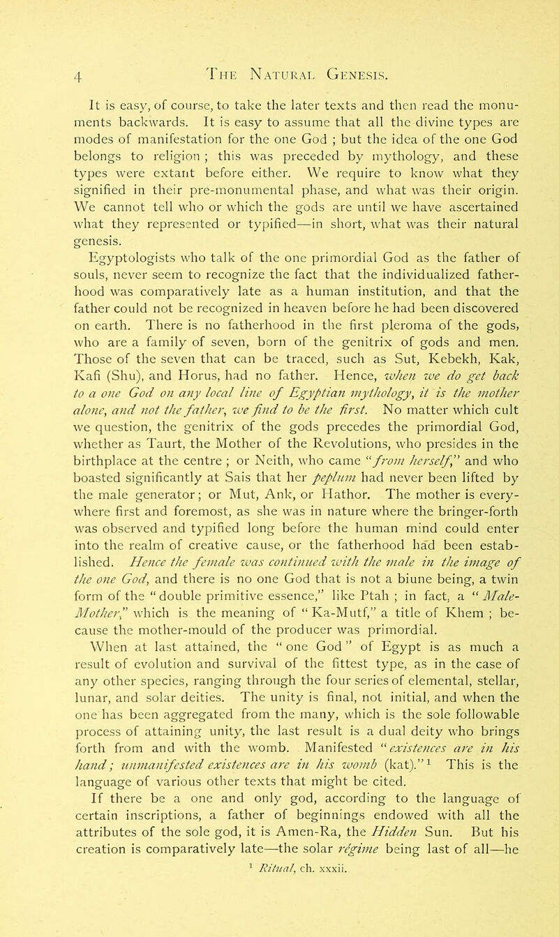 It is easy, of course, to take the later texts and then read the monu- ments backwards. It is easy to assume that all the divine types are modes of manifestation for the one God ; but the idea of the one God belongs to religion ; this was preceded by mythology, and these types were extant before either. We require to know what they signified in their pre-monumental phase, and what was their origin. We cannot tell who or which the gods are until we have ascertained what they represented or typified—in short, what was their natural genesis. Egyptologists who talk of the one primordial God as the father of souls, never seem to recognize the fact that the individualized father- hood was comparatively late as a human institution, and that the father could not be recognized in heaven before he had been discovered on earth. There is no fatherhood in the first pleroma of the gods, who are a family of seven, born of the genitrix of gods and men. Those of the seven that can be traced, such as Sut, Kebekh, Kak, Kafi (Shu), and Horus, had no father. Hence, when ive do get back to a one God on any local line of Egyptian mythology, it is the mother alone, and not the father, zve find to be the first. No matter which cult we question, the genitrix of the gods precedes the primordial God, whether as Taurt, the Mother of the Revolutions, who presides in the birthplace at the centre ; or Neith, who came “from herselffi and who boasted significantly at Sais that her peplum had never been lifted by the male generator; or Mut, Ank, or Hathor. The mother is every- where first and foremost, as she was in nature where the bringer-forth was observed and typified long before the human mind could enter into the realm of creative cause, or the fatherhood ha'd been estab- lished. Hence the female zuas continued zvith the male in the image of the one God, and there is no one God that is not a biune being, a twin form of the “double primitive essence,” like Ptah ; in fact, a “ Male- Mother,” which is the meaning of “ Ka-Mutf,” a title of Khem ; be- cause the mother-mould of the producer was primordial. When at last attained, the “one God” of Egypt is as much a result of evolution and survival of the fittest type, as in the case of any other species, ranging through the four series of elemental, stellar, lunar, and solar deities. The unity is final, not initial, and when the one has been aggregated from the many, which is the sole followable process of attaining unity, the last result is a dual deity who brings forth from and with the womb. Manifested “existences are in his hand; zinmanifested existences are in his zvomb (kat).”^ This is the language of various other texts that might be cited. If there be a one and only god, according to the language of certain inscriptions, a father of beginnings endowed with all the attributes of the sole god, it is Amen-Ra, the Hidden Sun. But his creation is comparatively late—the solar regime being last of all—he ' Ritual, ch. xxxii.