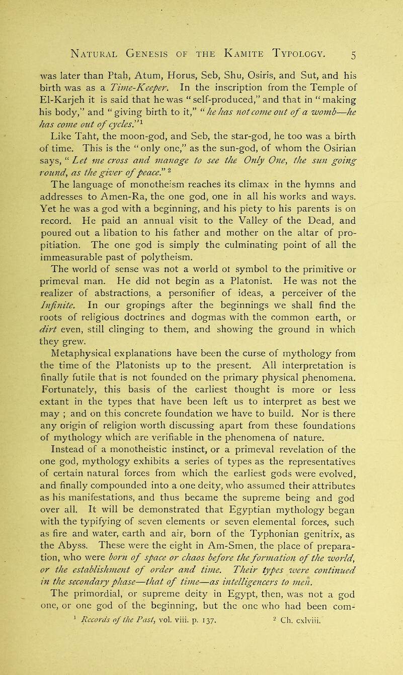 was later than Ptah, Atum, Horus, Seb, Shu, Osiris, and Sut, and his birth was as a Time-Keeper. In the inscription from the Temple of El-Karjeh it is said that he was “self-produced,” and that in “making his body,” and “giving birth to it,” he has not come out of a womb—he has come out of cycles!’^ Like Taht, the moon-god, and Seb, the star-god, he too was a birth of time. This is the “only one,” as the sun-god, of whom the Osirian says, “ Let me cross and manage to see the Only One, the sun going round, as the giver of peace!’ ^ The language of monotheism reaches its climax in the hymns and addresses to Amen-Ra, the one god, one in all his works and ways. Yet he was a god with a beginning, and his piety to his parents is on record. He paid an annual visit to the Valley of the Dead, and poured out a libation to his father and mother on the altar of pro- pitiation. The one god is simply the culminating point of all the immeasurable past of polytheism. The world of sense was not a world ot symbol to the primitive or primeval man. He did not begin as a Platonist. He was not the realize!' of abstractions, a personifier of ideas, a perceiver of the Jnfi7iite. In our gropings after the beginnings we shall find the roots of religious doctrines and dogmas with the common earth, or dirt even, still clinging to them, and showing the ground in which they grew. Metaphysical explanations have been the curse of mythology from the time of the Platonists up to the present. All interpretation is finally futile that is not founded on the primary physical phenomena. Fortunately, this basis of the earliest thought is more or less extant in the types that have been left us to interpret as best we may ; and on this concrete foundation we have to build. Nor is there any origin of religion worth discussing apart from these foundations of mythology which are verifiable in the phenomena of nature. Instead of a monotheistic instinct, or a primeval revelation of the one god, mythology exhibits a series of types as the representatives of certain natural forces from which the earliest gods were evolved, and finally compounded into a one deity, who assumed their attributes as his manifestations, and thus became the supreme being and god over all. It will be demonstrated that Egyptian mythology began with the typifying of seven elements or seven elemental forces, such as fire and water, earth and air, born of the Typhonian genitrix, as the Abyss. These were the eight in Am-Smen, the place of prepara- tion, who were bomt of space or chaos before the formatioii of the world, or the establishment of order and time. Their types ivere continued in the secondary phase—that of time—as intelligencers to men. The primordial, or supreme deity in Egypt, then, was not a god one, or one god of the beginning, but the one who had been com- ^ Records of Ihe Past, vol. viii. p. 137. Ch. cxlviii.