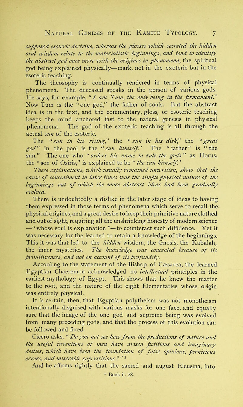 supposed esoteric doctrine, whereas the glosses which secreted the hidden oral wisdom relate to the materialistic beginnings, and tend to identify the abstract god once more with the origines in phenomena, the spiritual god being explained physically—mark, not in the exoteric but in the esoteric teaching. The theosophy is continually rendered in terms of physical phenomena. The deceased speaks in the person of various gods. He says, for example, “/ am Turn, the only being in the firmamentP Now Turn is the “one god,” the father of souls. But the abstract idea is in the text, and the commentary, gloss, or esoteric teaching keeps the mind anchored fast to the natural genesis in physical phenomena. The god of the exoteric teaching is all through the actual sun of the esoteric. The sun in his rising,” the sun in his diskp the “great god” in the pool is the “sun himselfP The “father” is “the sun.” The one who “ orders his name to ride the gods ” as Horus, the “ son of Osiris,” is explained to be “ the sun himself.” These explanations, which usually remained unwritten, show that the cause of concealment in later times was the simple physical nature of the beginnings out of tvhich the more abstract ideas had been gradually evolvea. There is undoubtedly a dislike in the later stage of ideas to having them expressed in those terms of phenomena which serve to recall the physical origines, and a great desire to keep their primitive nature clothed and out of sight, requiring all the unshrinking honesty of modern science —“ whose soul is explanation ”—to counteract such diffidence. Yet it was necessary for the learned to retain a knowledge of the beginnings. This it was that led to the hidden wisdom, the Gnosis, the Kabalah, the inner mysteries. The knowledge was concealed because of its primitiveness, and not on account of its profundity. According to the statement of the Bishop of Cmsarea, the learned Egyptian Chaeremon acknowledged no intellectual principles in the earliest mythology of Egypt. This shows that he knew the matter to the root, and the nature of the eight Elementaries whose origin was entirely physical. It is certain, then, that Egyptian polytheism was not monotheism intentionally disguised with various masks for one face, and equally sure that the image of the one god and supreme being was evolved from many preceding gods, and that the process of this evolution can be followed and fixed. Cicero asks, “ Do you not see how from the productions of nature and the useful inventions of men have arisen fictitious and imaginary deities, which have been the foundation of false opinions, pernicious errors, and miserable superstitions f”'^ And he affirms rightly that the sacred and august Eleusina, into ^ Book ii. 28.