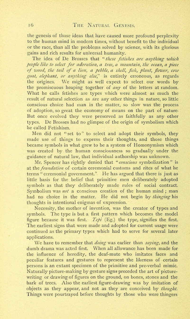 the genesis of those ideas that have caused more profound perplexity to the human mind in modern times, without benefit to the individual or the race, than all the pi'oblems solved by science, with its glorious gains and rich results for universal humanity. The idea of De Brosses that “ these fetishes m'e anything which people like to select for adoration, a tree, a vionntain, the ocean, a piece of wood, the tail of a lion, a pebble, a shell, fish, plant, flower, cow goat, elephant, or anything else',' is entirely erroneous, as regards the origines. We might as well expect to select our words by the promiscuous heaping together of any of the letters at random. What he calls fetishes are types which v'ere almost as much the result of natural selection as are any other things in nature, so little conscious choice had man in the matter, so slow was the process of adoption, so great the economy of means on the part of nature- But once evolved they were preserved as faithfully as any other types. De Brosses had no glimpse of the origin of symbolism which he called Fetishism. Men did not “ set to ” to select and adopt their symbols, they made use of things to express their thoughts, and those things became symbols in what grew to be a system of Homonymism which was created by the human consciousness so gradually under the guidance of natural law, that individual authorship was unknown. Mr. Spencer has rightly denied that •conscious symbolization” is at the foundation of certain ceremonial customs and rites of what he terms “ceremonial government.” He has argued that there is just as little basis for the belief that primitive men deliberately adopted symbols as that they deliberately made rules of social contract. Symbolism was 7iot a conscious creation of the human mind ; man had no choice in the matter. He did not begin hy thmging'Kx?, thoughts in intentional enigmas of expression. Necessity, the mother of invention, was the creator of types and symbols. The type is but a first pattern which becomes the model figure because it was first. Tepi (Eg.) the type, signifies the first. The earliest signs that were made and adopted for current usage were continued as the primary types which had to serve for several later applications. We have to remember that doing was earlier than saying, and the dumb drama was acted first. When all allowance has been made for the influence of heredity, the deaf-mute who imitates faces and peculiar features and gestures to represent the likeness of certain persons is an extant specimen of the primitive and pre-verbal mimic. Naturally picture-making by gesture signs preceded the art of picture- writing or drawing of figures on the ground, on bones, stones and the bark of trees. Also the earliest figure-drawing was by imitation of objects as they appear, and not as they are conceived by thought. Things were pourtrayed before thoughts by those who were thingers