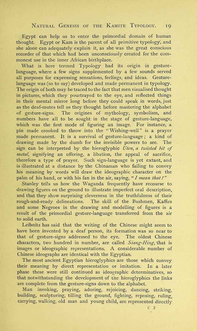 Egypt can help us to enter the primordial domain of human thought. Egypt or Kam is the parent of all primitive typology, and she alone can adequately explain it, as she was the great conscious recorder of that which had been unconsciously created for the com- monest use in the inner African birthplace. What is here termed Typology had its origin in gesture- language, where a few signs supplemented by a few sounds served all purposes for expressing sensations, feelings, and ideas. Gesture- language was (so to say) developed and made permanent in typology. The origin of both may be traced to the fact that men visualised thought in pictures, which they pourtrayed to the eye, and reflected things in their mental mirror long before they could speak in words, just as the deaf-mutes tell us they thought before mastering the alphabet of gesture-signs. The origines of mythology, symbolism, and numbers have all to be sought in the stage of gesture-language, which was the first mode of figuring an image. Eor instance, a pin made crooked to throw into the “ Wishing-well ” is a prayer made permanent. It is a survival of gesture-language ; a kind of drawing made by the dumb for the invisible powers to see. The sign can be interpreted by the hieroglyphic a twisted bit of metal, signifying an offering, a libation, the appeal of sacrifice, therefore a type of prayer. Such sign-language is yet extant, and is illustrated at a distance by the Chinaman who failing to convey his meaning by words will draw the ideographic character on the palm of his hand, or with his fan in the air, saying, “ / mean that! ” Stanley tells us how the Waganda frequently have recourse to drawing figures on the ground to illustrate imperfect oral description, and that they show surprising cleverness in the truthfulness of their rough-and-ready delineations. The skill of the Bushmen, Kaffirs and some Negroes in the drawing and modelling of figures is a result of the primordial gesture-language transferred from the air to solid earth. Leibnitz has said that the writing of the Chinese might seem to have been invented by a deaf person, its formation was so near to that of gesture-signs addressed to the eye. The oldest Chinese characters, two hundred in number, are called Siang-Hing, that is images or ideographic representations. A considerable number of Chinese ideographs are identical with the Egyptian. The most ancient Egyptian hieroglyphics are those which convey their meaning by direct representation or imitation. In a later phase these were still continued as ideographic determinatives, so that notwithstanding the development of the hieroglyphics the links are complete from the gesture-signs down to the alphabet. Man invoking, praying, adoring, rejoicing, dancing, striking, building, sculpturing, tilling the ground, fighting, reposing, ruling, carrying, walking, old man and young child, are represented directly C 2