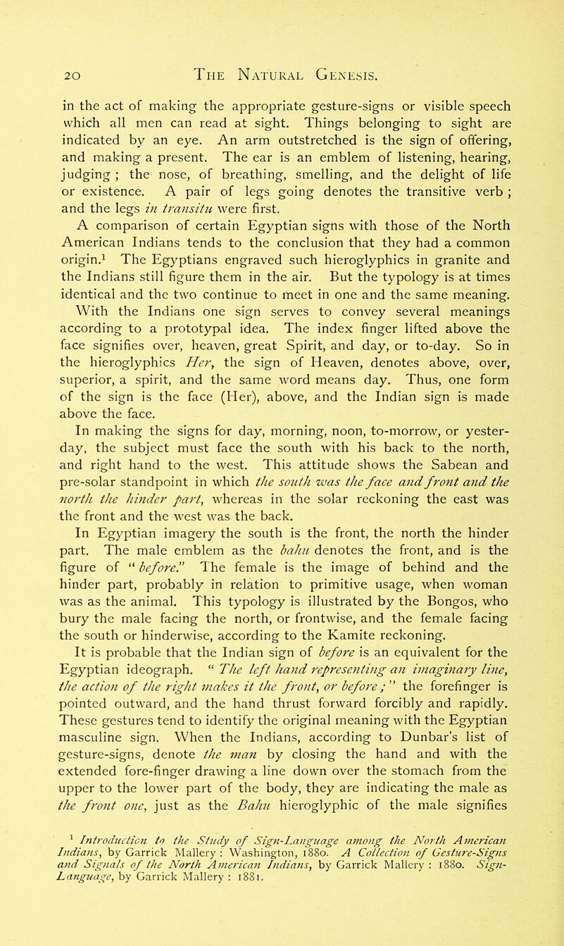 in the act of making the appropriate gesture-signs or visible speech which all men can read at sight. Things belonging to sight are indicated by an eye. An arm outstretched is the sign of offering, and making a present. The ear is an emblem of listening, hearing, judging ; the nose, of breathing, smelling, and the delight of life or existence. A pair of legs going denotes the transitive verb ; and the legs in transitu were first. A comparison of certain Egyptian signs with those of the North American Indians tends to the conclusion that they had a common origin.^ The Egyptians engraved such hieroglyphics in granite and the Indians still figure them in the air. But the typology is at times identical and the two continue to meet in one and the same meaning. With the Indians one sign serves to convey several meanings according to a prototypal idea. The index finger lifted above the face signifies over, heaven, great Spirit, and day, or to-day. So in the hieroglyphics Her, the sign of Heaven, denotes above, over, superior, a spirit, and the same word means day. Thus, one form of the sign is the face (Her), above, and the Indian sign is made above the face. In making the signs for day, morning, noon, to-morrow, or yester- day, the subject must face the south with his back to the north, and right hand to the west. This attitude shows the Sabean and pre-solar standpoint in which the sotith was the face and front and the north the hinder part, whereas in the solar reckoning the east was the front and the west was the back. In Egyptian imagery the south is the front, the north the hinder part. The male emblem as the bahu denotes the front, and is the figure of “ before'd The female is the image of behind and the hinder part, probably in relation to primitive usage, when woman was as the animal. This typology is illustrated by the Bongos, who bury the male facing the north, or frontwise, and the female facing the south or hinderwise, according to the Kamite reckoning. It is probable that the Indian sign of before is an equivalent for the Egyptian ideograph. “ The left hand representing an imaginary line, the action of the right makes it the front, or before; ” the forefinger is pointed outward, and the hand thrust forward forcibly and rapidly. These gestures tend to identify the original meaning with the Egyptian masculine sign. When the Indians, according to Dunbar’s list of gesture-signs, denote the man by closing the hand and with the extended fore-finger drawing a line down over the stomach from the upper to the lower part of the body, they are indicating the male as the fi'ont one, just as the Bahu hieroglyphic of the male signifies ^ Introduction to the Study of Sign-Language among the North American Indians, by Garrick Mallery : Washington, 1880. A Cotlection of Gesture-Signs and Signals of the North American hidians, by Garrick Mallery : 1880. Sign- Language, by Garrick Mallery : 1881.