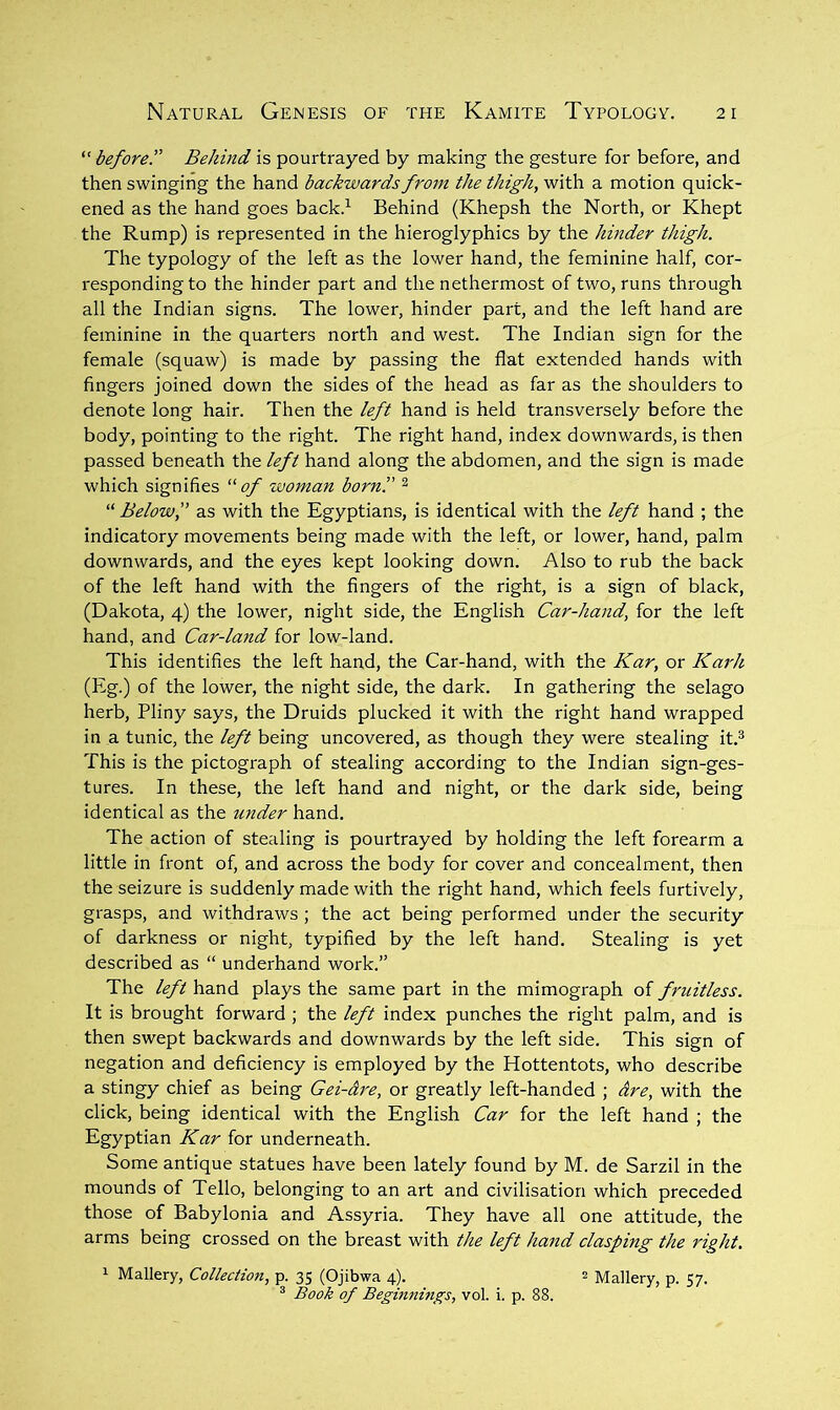 before.'' Behind is pourtrayed by making the gesture for before, and then swinging the hand backwards from the thigh, with a motion quick- ened as the hand goes back.^ Behind (Khepsh the North, or Khept the Rump) is represented in the hieroglyphics by the hinder thigh. The typology of the left as the lower hand, the feminine half, cor- responding to the hinder part and the nethermost of two, runs through all the Indian signs. The lower, hinder part, and the left hand are feminine in the quarters north and west. The Indian sign for the female (squaw) is made by passing the flat extended hands with fingers joined down the sides of the head as far as the shoulders to denote long hair. Then the left hand is held transversely before the body, pointing to the right. The right hand, index downwards, is then passed beneath the left hand along the abdomen, and the sign is made which signifies of wojnan born'.' ^ “ Belowf as with the Egyptians, is identical with the left hand ; the indicatory movements being made with the left, or lower, hand, palm downwards, and the eyes kept looking down. Also to rub the back of the left hand with the fingers of the right, is a sign of black, (Dakota, 4) the lower, night side, the English Car-hand, for the left hand, and Car-land for low-land. This identifies the left hand, the Car-hand, with the Kar, or Karh (Eg.) of the lower, the night side, the dark. In gathering the selago herb, Pliny says, the Druids plucked it with the right hand wrapped in a tunic, the left being uncovered, as though they were stealing it.® This is the pictograph of stealing according to the Indian sign-ges- tures. In these, the left hand and night, or the dark side, being identical as the under hand. The action of stealing is pourtrayed by holding the left forearm a little in front of, and across the body for cover and concealment, then the seizure is suddenly made with the right hand, which feels furtively, grasps, and withdraws ; the act being performed under the security of darkness or night, typified by the left hand. Stealing is yet described as “ underhand work.” The left hand plays the same part in the mimograph of fruitless. It is brought forward ; the left index punches the right palm, and is then swept backwards and downwards by the left side. This sign of negation and deficiency is employed by the Hottentots, who describe a stingy chief as being Gei-dre, or greatly left-handed ; are, with the click, being identical with the English Car for the left hand ; the Egyptian Kar for underneath. Some antique statues have been lately found by M. de Sarzil in the mounds of Tello, belonging to an art and civilisation which preceded those of Babylonia and Assyria. They have all one attitude, the arms being crossed on the breast with the left hand clasping the right. 1 Mallery, Collection, p. 35 (Ojibwa 4). 2 Mallery, p. 57. ® Book of Beginnings, vol. i. p. 88.