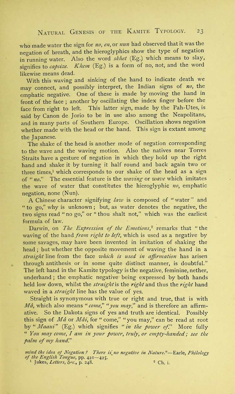 who made water the sign for no, en, or nun had observed that it was the negation of breath, and the hieroglyphics show the type of negation in running water. Also the word skhet (Eg.) which means to slay, signifies to capsize. Khem (Eg.) is a form of no, not, and the word likewise means dead. With this waving and sinking of the hand to indicate death we may connect, and possibly interpret, the Indian signs of no, the emphatic negative. One of these is made by moving the hand in front of the face ; another by oscillating the index finger before the face from right to left. This latter sign, made by the Pah-Utes, is said by Canon de Jorio to be in use also among the Neapolitans, and in many parts of Southern Europe. Oscillation shows negation whether made with the head or the hand. This sign is extant among the Japanese. The shake of the head is another mode of negation corresponding to the wave and the waving motion. Also the natives near Torres Straits have a gesture of negation in which they hold up the right hand and shake it by turning it half round and back again two or three times,’- which corresponds to our shake of the head as a sign of “ no!' The essential feature is the waving or wave which imitates the wave of water that constitutes the hieroglyphic no, emphatic negation, none (Nun). A Chinese character signifying lazv is composed of “ water ” and “ to go,” why is unknown ; but, as water denotes the negative, the two signs read “ no go,” or “ thou shalt not,” which w'as the earliest formula of law. Darwin, on The Expression of the Emotionsp remarks that “ the waving of the hand fro7ii right to left, which is used as a negative by some savages, may have been invented in imitation of shaking the head ; but whether the opposite movement of waving the hand in a straight line from the face which is used in affirmation has arisen through antithesis or in some quite distinct manner, is doubtful.” The left hand in the Kamite typology is the negative, feminine, nether, underhand ; the emphatic negative being expressed by both hands held low down, whilst the straight is the right and thus the right hand waved in a sU'aight line has the value of yes. Straight is synonymous with true or right and true, that is with Ma, which also means “ comeP “jou may!’ and is therefore an affirm- ative. So the Dakota signs of yes and truth are identical. Possibly this sign of Md or Mdi, for “ come,” “ you may,” can be read at root hy''Maaui” (Eg.) which signifies “in the power of!' More fully “ You may come, I am in your power, truly, or empty-handed; see the palm of my hand!’ tnind the idea oj Negation ? There is\ no negative in Nature.”—Earle, Philology of the English To7tgue, pp. 421—425. ’ Jukes, Letters, Sr^c., p. 248.  Ch. i.