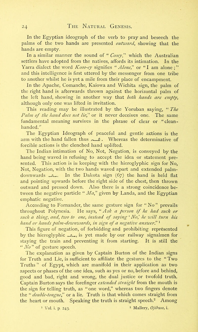 In the Egyptian ideograph of the verb to pray and beseech the palms of the two hands are presented outivani, showing that the hands are empty. In a similar manner the sound of “ Cooey” which the Australian settlers have adopted from the natives, affords its intimation. In the Yarra dialect the word Kooo-ey signifies '‘Alone',' or “I am alone;” and this intelligence is first uttered by the messenger from one tribe to another whilst he is yet a mile from their place of encampment. In the Apache, Comanche, Kaiowa and Wichita sign, the palm of the right hand is afterwards thrown against the horizontal palm of the left hand, showing in another way that both hands are empty, although only one was lifted in invitation. This reading may be illustrated by the Yoruban saying, “ The Palm of the hand does not lief or it never deceives one. The same fundamental meaning survives in the phrase of clear or “clean- handed.” The Egyptian Ideograph of peaceful and gentle actions is the arm with the hand fallen thus fl . Whereas the determinative of forcible actions is the clenched hand uplifted. The Indian intimation of No, Not, Negation, is conveyed by the hand being waved in refusing to accept the idea or statement pre- sented. This action is in keeping with the hieroglyphic sign for No, Not, Negation, with the two hands waved apart and extended palm- downwards In the Dakota sign (67) the hand is held flat and pointing upwards before the right side of the chest, then thrown outward and pressed down. Also there is a strong coincidence be- tween the negative particle “ Maf given by Landa, and the Egyptian emphatic negative. According to Fornander, the same gesture sign for “ No” prevails throughout Polynesia. He says, “Ask a person if he had such or such a thing, and, two to one, instead of saying ‘ No,' he will Uirn his hand or hands palm-downwards, in sign of a negative ansiverf ^ This figure of negation, of forbidding and prohibiting represented by the hieroglyphic is yet made by our railway signalmen for staying the train and preventing it from starting. It is still the “ No of gesture speech. The explanation as given by Captain Burton of the Indian signs for Truth and Lie, is sufficient to affiliate the gestures to the “Two Truths ” of Egypt, which are manifold in their application as two aspects or phases of the one idea, such as yes or no, before and behind, good and bad, right and wrong, the dual justice or twofold truth. Captain Burton says the forefinger extended straight from the mouth is the sign for telling truth, as “one word,” whereas two fingers denote the “ double-tonguef or a lie. Truth is that which comes straight from the heart or mouth. Speaking the truth is straight speech.^ Among ^ Vol. i. p 243. ^ Mallery, Ojibwa, i.