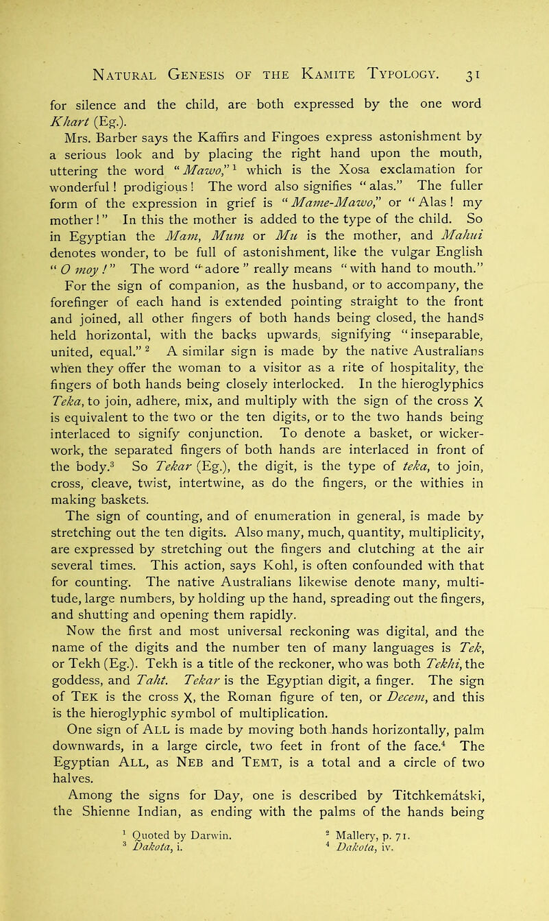 for silence and the child, are both expressed by the one word Khart (Eg.). Mrs. Barber says the Kaffirs and Fingoes express astonishment by a serious look and by placing the right hand upon the mouth, uttering the word “Mawo”''- which is the Xosa exclamation for wonderful! prodigious ! The word also signifies “ alas.” The fuller form of the expression in grief is “ Mame-Mawo, or “ Alas ! my mother!” In this the mother is added to the type of the child. So in Egyptian the Mam, Mum or Mu is the mother, and Mahui denotes wonder, to be full of astonishment, like the vulgar English “ O moy !” The word “'adore ” really means “with hand to mouth.” For the sign of companion, as the husband, or to accompany, the forefinger of each hand is extended pointing sti'aight to the front and joined, all other fingers of both hands being closed, the hands held horizontal, with the backs upwards, signifying “inseparable, united, equal.” ^ A similar sign is made by the native Australians when they offer the woman to a visitor as a rite of hospitality, the fingers of both hands being closely interlocked. In the hieroglyphics Teka, to join, adhere, mix, and multiply with the sign of the cross X is equivalent to the two or the ten digits, or to the two hands being interlaced to signify conjunction. To denote a basket, or wicker- work, the separated fingers of both hands are interlaced in front of the body.^ So Tekar (Eg.), the digit, is the type of teka, to join, cross, cleave, twist, intertwine, as do the fingers, or the withies in making baskets. The sign of counting, and of enumeration in general, is made by stretching out the ten digits. Also many, much, quantity, multiplicity, are expressed by stretching out the fingers and clutching at the air several times. This action, says Kohl, is often confounded with that for counting. The native Australians likewise denote many, multi- tude, large numbers, by holding up the hand, spreading out the fingers, and shutting and opening them rapidly. Now the first and most universal reckoning was digital, and the name of the digits and the number ten of many languages is Tek, or Tekh (Eg.). Tekh is a title of the reckoner, who was both Tekhi, the goddess, and Taht. Tekar is the Egyptian digit, a finger. The sign of Tek is the cross X, the Roman figure of ten, or Decern, and this is the hieroglyphic symbol of multiplication. One sign of All is made by moving both hands horizontally, palm downwards, in a large circle, two feet in front of the face.^ The Egyptian All, as Neb and Temt, is a total and a circle of two halves. Among the signs for Day, one is described by Titchkematski, the Shienne Indian, as ending with the palms of the hands being ’ Quoted by Darwin.  Mallery, p. 71. ^ Dakota, i. ■' Dakota, iv.
