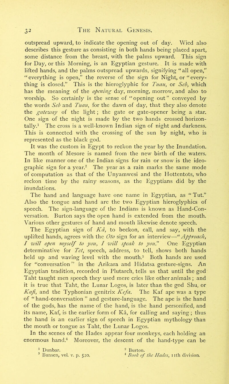 outspread upward, to indicate the opening out of day. Wied also describes this gesture as consisting in both hands being placed apart, some distance from the breast, with the palms upward. This sign for Day, or this Morning, is an Egyptian gesture. It is made with lifted hands, and the palms outspread upwards, signifying “all open,” “everything is open,” the reverse of the sign for Night, or “every- thing is closed.” This is the hieroglyphic for Tuau, or Seb, which has the meaning of the opening day, morning, morrow, and also to worship. So certainly is the sense of “ opening out ” conveyed by the words Seb and Tuau, for the dawn of day, that they also denote the gateway of the light; the gate or gate-opener being a star. One sign of the night is made by the two hands crossed horizon- tally.^ The cross is a well-known Indian sign of night and darkness. This is connected with the crossing of the sun by night, who is represented as the black god. It was the custom in Egypt to reckon the year by the Inundation. The month of Mesore is named from the new birth of the waters. In like manner one of the Indian signs for rain or snow is the ideo- graphic sign for a year.^ The year as a rain marks the same mode of computation as that of the Unyamwesi and the Hottentots, who reckon time by the rainy seasons, as the Egyptians did by the inundations. The hand and language have one name in Egyptian, as “Tut.” Also the tongue and hand are the two Egyptian hieroglyphics of speech. The sign-language of the Indians is known as Hand-Con- versation. Burton says the open hand is extended from the mouth. Various other gestures of hand and mouth likewise denote speech. The Egyptian sign of Kd, to beckon, call, and say, with the uplifted hands, agrees with the Oto sign for an interview—'■ Approach, I will open myself to you, I zvill speak to you!' One Egyptian determinative for Tet, speech, address, to tell, shows both hands held up and waving level with the mouth.® Both hands are used for “conversation ’’ in the Arikara and Hidatsa gesture-signs. An Egyptian tradition, recorded in Plutarch, tells us that until the god Taht taught men speech they used mere cries like other animals ; and it is true that Taht, the Lunar Logos, is later than the god Shu, or Kafi, and the Typhonian genitrix Kefa. The Kaf ape was a type of “hand-conversation ” and gesture-language. The ape is the hand of the gods, has the name of the hand, is the hand personified, and its name, Kaf, is the earlier form of Ka, for calling and saying ; thus the hand is an earlier sign of speech in Egyptian mythology than the mouth or tongue as Taht, the Lunar Logos. In the scenes of the Hades appear four monkeys, each holding an enormous hand.^ Moreover, the descent of the hand-type can be * Dunbar.  Burton.