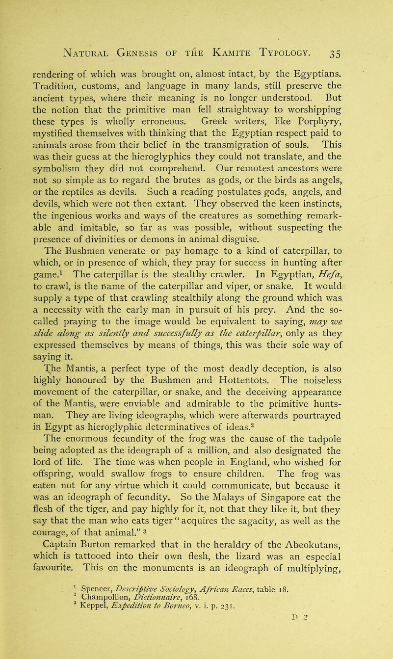 rendering of which was brought on, almost intact, by the Egyptians. Tradition, customs, and language in many lands, still preserve the ancient types, where their meaning is no longer understood. But the notion that the primitive man fell straightway to worshipping these types is wholly erroneous. Greek writers, like Porphyry, mystified themselves with thinking that the Egyptian respect paid to animals arose from their belief in the transmigration of souls. This was their guess at the hieroglyphics they could not translate, and the symbolism they did not comprehend. Our remotest ancestors were not so simple as to regard the brutes as gods, or the birds as angels, or the reptiles as devils. Such a reading postulates gods, angels, and devils, which were not then extant. They observed the keen instincts, the ingenious works and ways of the creatures as something remark- able and imitable, so far as was possible, without suspecting the presence of divinities or demons in animal disguise. The Bushmen venerate or pay homage to a kind of caterpillar, to which, or in presence of which, they pray for success in hunting after game.^ The caterpillar is the stealthy crawler. In Egyptian, Hefa, to crawl, is the name of the caterpillar and viper, or snake. It would supply a type of that crawling stealthily along the ground which was a necessity with the early man in pursuit of his prey. And the so- called praying to the image would be equivalent to saying, may we slide along as silently and successfully as the catej'pillar, only as they expressed themselves by means of things, this was their sole way of saying it. The Mantis, a perfect type of the most deadly deception, is also highly honoured by the Bushmen and Hottentots. The noiseless movement of the caterpillar, or snake, and the deceiving appearance of the Mantis, were enviable and admirable to the primitive hunts- man. They are living ideographs, which were afterwards pourtrayed in Egypt as hieroglyphic determinatives of ideas.^ The enormous fecundity of the frog was the cause of the tadpole being adopted as the ideograph of a million, and also designated the lord of life. The time was when people in England, who wished for offspring, would swallow frogs to ensure children. The frog was eaten not for any virtue which it could communicate, but because it was an ideograph of fecundity. So the Malays of Singapore eat the flesh of the tiger, and pay highly for it, not that they like it, but they say that the man who eats tiger “ acquires the sagacity, as well as the courage, of that animal.” ^ Captain Burton remarked that in the heraldry of the Abeokutans, which is tattooed into their own flesh, the lizard was an especial favourite. This on the monuments is an ideograph of multiplying, ^ Spencer, Descriptive Sociology, African Races, table i8. ^ Champollion, Dictionnaire, i6k ® Keppel, Expedition to Borneo, v. i. p. 231. D 2