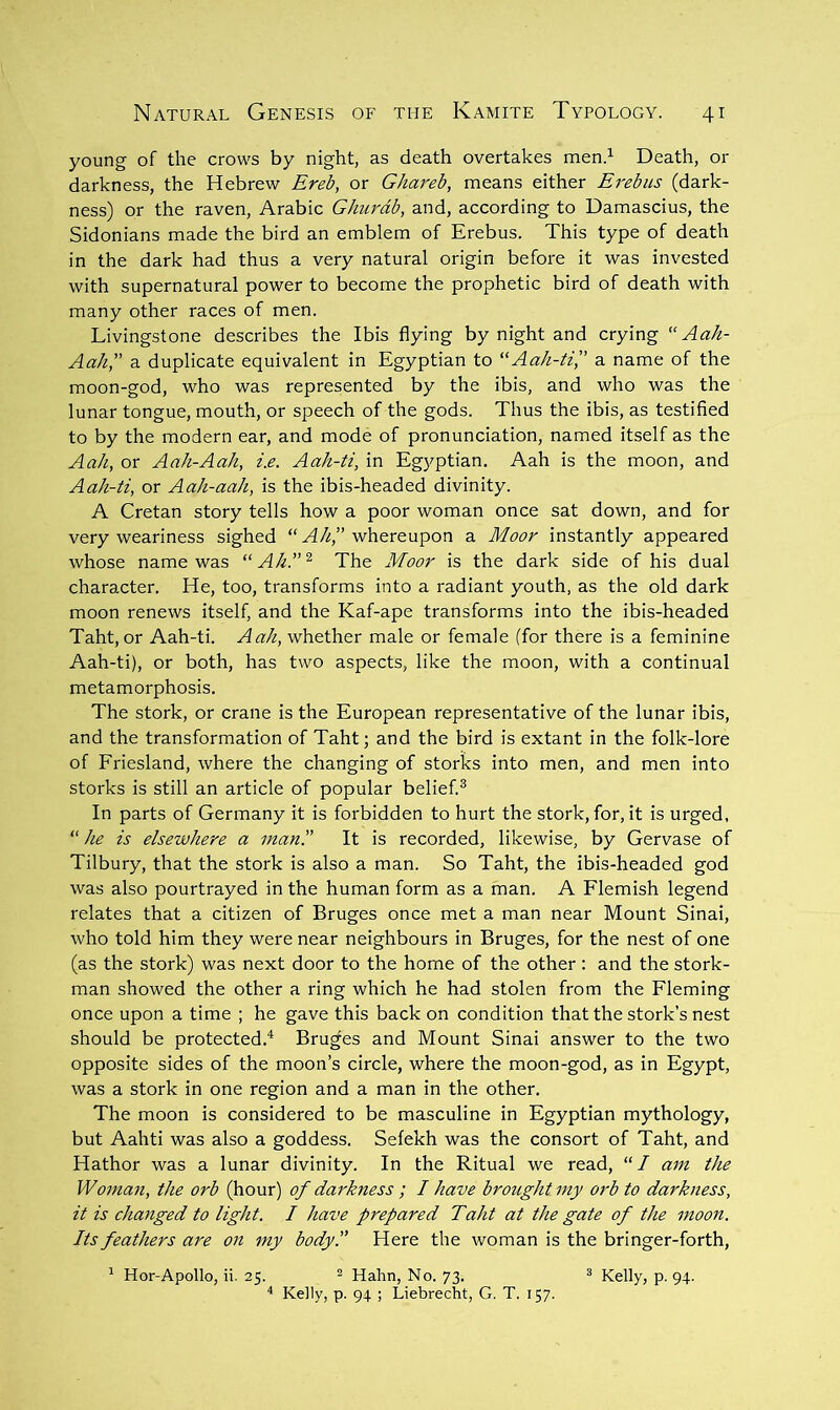 young of the crows by night, as death overtakes men.’^ Death, or darkness, the Hebrew Ereb, or Ghareb, means either Erebus (dark- ness) or the raven, Arabic Ghurdb, and, according to Damascius, the Sidonians made the bird an emblem of Erebus. This type of death in the dark had thus a very natural origin before it was invested with supernatural power to become the prophetic bird of death with many other races of men. Livingstone describes the Ibis flying by night and crying Aah- Aah,” a duplicate equivalent in Egyptian to “Aa/i-E,” a name of the moon-god, who was represented by the ibis, and who was the lunar tongue, mouth, or speech of the gods. Thus the ibis, as testified to by the modern ear, and mode of pronunciation, named itself as the Aa/i, or Aah-Aah, i.e. Aah-ti, in Egyptian. Aah is the moon, and Aah-ti, or Aah-aah, is the ibis-headed divinity. A Cretan story tells how a poor woman once sat down, and for very weariness sighed “ A/4” whereupon a Moor instantly appeared whose name was “A/i.”^ The Moor is the dark side of his dual character. He, too, transforms into a radiant youth, as the old dark moon renews itself, and the Kaf-ape transforms into the ibis-headed Taht, or Aah-ti. Aah, whether male or female (for there is a feminine Aah-ti), or both, has two aspects, like the moon, with a continual metamorphosis. The stork, or crane is the European representative of the lunar ibis, and the transformation of Taht; and the bird is extant in the folk-lore of Friesland, where the changing of storks into men, and men into storks is still an article of popular belief.® In parts of Germany it is forbidden to hurt the stork, for, it is urged,  he is elsewhere a manr It is recorded, likewise, by Gervase of Tilbury, that the stork is also a man. So Taht, the ibis-headed god was also pourtrayed in the human form as a man. A Flemish legend relates that a citizen of Bruges once met a man near Mount Sinai, who told him they were near neighbours in Bruges, for the nest of one (as the stork) was next door to the home of the other : and the stork- man showed the other a ring which he had stolen from the Fleming once upon a time ; he gave this back on condition that the stork’s nest should be protected.^ Bruges and Mount Sinai answer to the two opposite sides of the moon’s circle, where the moon-god, as in Egypt, was a stork in one region and a man in the other. The moon is considered to be masculine in Egyptian mythology, but Aahti was also a goddess. Sefekh was the consort of Taht, and Hathor was a lunar divinity. In the Ritual we read, “/ am the Woman, the orb (hour) of darkness; I have brought my orb to darkness, it is changed to light. I have prepared Taht at the gate of the moon. Its feathers are on my body!' Here the woman is the bringer-forth, ^ Hor-Apollo, ii. 25. ^ Hahn, No. 73. ® Kelly, p. 94. '* Kelly, p. 94 ; Liebrecht, G. T. 157.