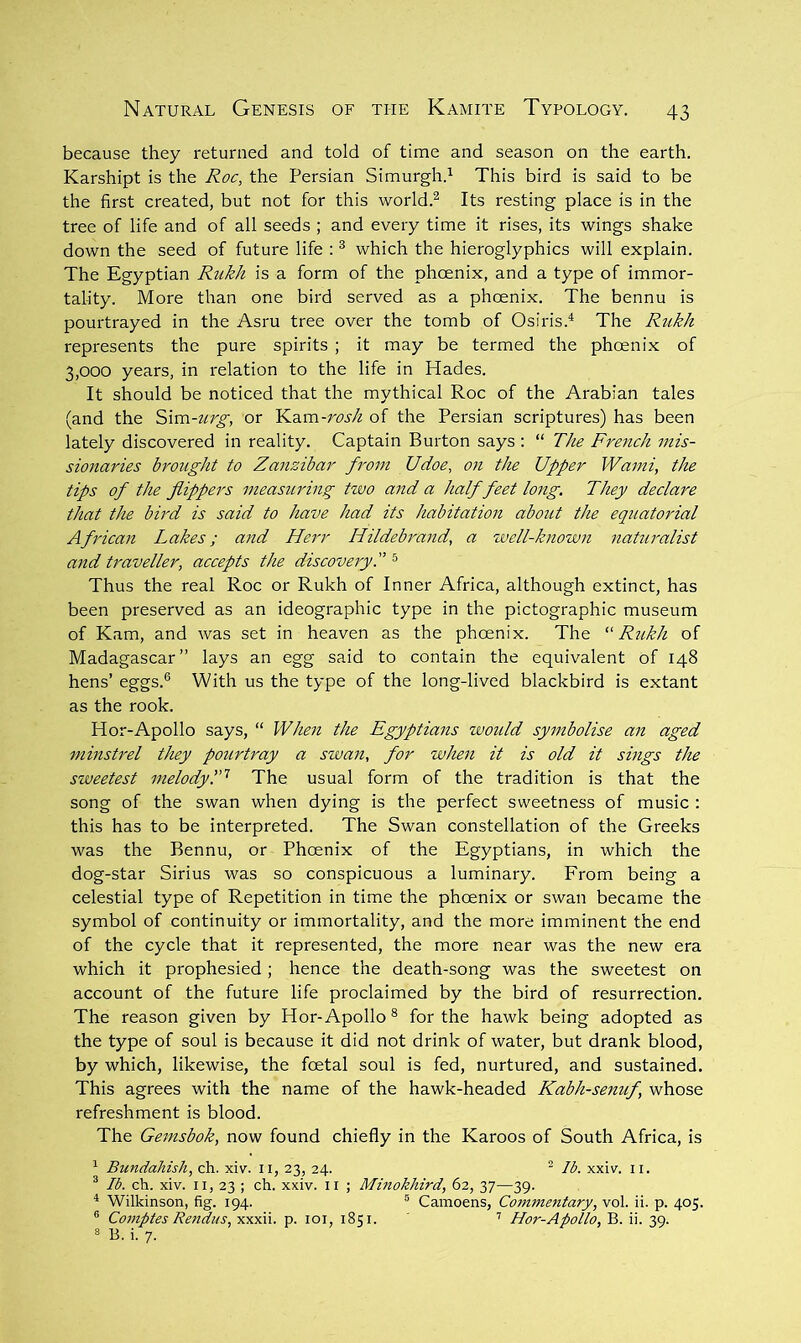 because they returned and told of time and season on the earth. Karshipt is the Roc, the Persian Simurgh.^ This bird is said to be the first created, but not for this world.^ Its resting place is in the tree of life and of all seeds ; and every time it rises, its wings shake down the seed of future life : ^ which the hieroglyphics will explain. The Egyptian Rukh is a form of the phcenix, and a type of immor- tality. More than one bird served as a phoenix. The bennu is pourtrayed in the Asru tree over the tomb of Osiris.^ The Rukh represents the pure spirits ; it may be termed the phoeni.x of 3,000 years, in relation to the life in Hades. It should be noticed that the mythical Roc of the Arabian tales (and the Sxm-itrg, or }^.d,m-rosh of the Persian scriptures) has been lately discovered in reality. Captain Burton says : “ The French mis- sionaries brought to Zanzibar from Udoe, on the Upper Wami, the tips of the flippers measuring tzvo aizd a half feet long. They declare that the bird is said to have had its habitation about the equatorial African I^akes; and Herr Hildebrand, a well-known naturalist and traveller, accepts the discoveryT ^ Thus the real Roc or Rukh of Inner Africa, although extinct, has been preserved as an ideographic type in the pictographic museum of Kam, and was set in heaven as the phoenix. The Rukh of Madagascar” lays an egg said to contain the equivalent of 148 hens’ eggs.® With us the type of the long-lived blackbird is extant as the rook. Hor-Apollo says, “ When the Egyptians woiild symbolise an aged minstrel they pourtray a swan, for when it is old it sings the sweetest melodyThe usual form of the tradition is that the song of the swan when dying is the perfect sweetness of music : this has to be interpreted. The Swan constellation of the Greeks was the Bennu, or Phoenix of the Egyptians, in which the dog-star Sirius was so conspicuous a luminary. From being a celestial type of Repetition in time the phoenix or swan became the symbol of continuity or immortality, and the more imminent the end of the cycle that it represented, the more near was the new era which it prophesied; hence the death-song was the sweetest on account of the future life proclaimed by the bird of resurrection. The reason given by Hor-Apollo® for the hawk being adopted as the type of soul is because it did not drink of water, but drank blood, by which, likewise, the foetal soul is fed, nurtured, and sustained. This agrees with the name of the hawk-headed Kabh-senuf, whose refreshment is blood. The Gemsbok, now found chiefly in the Karoos of South Africa, is ^ Bundahish, ch. xiv. ii, 23, 24. ^ Ib. xxiv. ii. ® Ib. ch. xiv. II, 23 ; ch. xxiv. ii ; Minokhird, 62, 37—39. * Wilkinson, fig. 194. ® Camoens, Commentary, vol. ii. p. 405. ® Co7?tptes Rendus,yixx\).. p. loi, 1851. ’’ Hor-Apollo, B. ii. 39. ® B. i. 7.