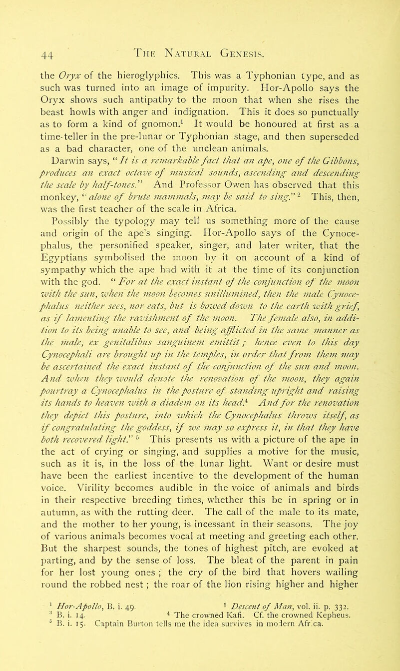 the 0)'yx of the hieroglyphics. This was a Typhonian type, and as such was turned into an image of impurity. Hor-Apollo says the Oryx shows such antipathy to the moon that when she rises the beast howls with anger and indignation. This it does so punctually as to form a kind of gnomon.^ It would be honoured at first as a time-teller in the pre-lunar or Typhonian stage, and then superseded as a bad character, one of the unclean animals. Darwin says, “// is a remarkable fact that an ape, one of the Gibbons, produces an exact octave of musical sounds, ascending and descending the scale by half-tones.” And Professor Owen has observed that this monkey,  alo7ie of brute mammals, may be said to sing.”‘^ This, then, was the first teacher of the scale in Africa. Possibly the typology may tell us something more of the cause and origin of the ape’s singing. Hor-Apollo says of the Cynoce- phalus, the personified speaker, singer, and later writer, that the Egyptians symbolised the moon by it on account of a kind of sympathy which the ape had with it at the time of its conj’unction with the god. “ For at the exact instant of the confiuiction of the moon zvith the sun, zvhen the moon becomes unillumined, then the male Cynoce- phaliis neither sees, nor eats, but is bozved dozun to the earth zi'ith grief, as if lamenting the ravishment of the moon. The female also, in addi- tion to its being unable to see, and being afflicted in the same manner as the male, ex genitalibus sangui)iem emittit; hence even to this day Cynocephali are brought 7ip in the temples, in order that from them may be ascertained the exact instant of the conjunction of the sun and moon. And zvhen they zvould denote the renovation of the moon, they again pourtray a Cynocephalus in the posture of standing j(pright and raising its hands to heaven zvith a diadem on its headl^ A nd for the renovation they depict this posture, into zvhich the Cynocephalus throzvs itself, as if congratulating the goddess, if zve may so express it, in that they have both recovered light.” ® This presents us with a picture of the ape in the act of crying or singing, and supplies a motive for the music, such as it is, in the loss of the lunar light. Want or desire must have been the earliest incentive to the development of the human voice. Virility becomes audible in the voice of animals and birds in their respective breeding times, whether this be in spring or in autumn, as with the rutting deer. The call of the male to its mate, and the mother to her young, is incessant in their seasons. The joy of various animals becomes vocal at meeting and greeting each other. But the sharpest sounds, the tones of highest pitch, are evoked at parting, and by the sense of loss. The bleat of the parent in pain for her lost young ones ; the cry of the bird that hovers wailing round the robbed nest ; the roar of the lion rising higher and higher ^ Hor-Apollo, B. i. 49. ^ Descent of Man, vol. ii. p. 332. ■* B. i. 14. ■* The crowned Kafi. Cf. the crowned Kepheus. ^ B. i. 15. Captain Burton tells me the idea survives in modern Africa.