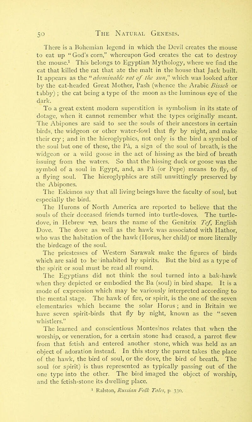 There is a Bohemian legend in which the Devil creates the mouse to eat up “ God’s corn,” whereupon God creates the cat to destroy the mouse.^ This belongs to Egyptian Mythology, where we find the cat that killed the rat that ate the malt in the house that Jack built. It appears as the ''^abominable rat of the sun,” which was looked after by the cat-headed Great Mother, Bash (whence the Arabic Bisseh or tibby) ; the cat being a type of the moon as the luminous eye of the dark. To a great extent modern superstition is symbolism in its state of dotage, when it cannot remember what the types originally meant. The Abipones are said to see the souls of their ancestors in certain birds, the widgeon or other water-fowl that fly by night, and make their cry; and in the hieroglyphics, not only is the bird a symbol of the soul but one of these, the Pa, a sign of the soul of breath, is the widgeon or a wild goose in the act of hissing as the bird of breath issuing from the waters. So that the hissing duck or goose was the symbol of a soul in Egypt, and, as Pa (or Pepe) means to fly, of a flying soul. The hieroglyphics are still unwittingly preserved by the Abipones. The Eskimos say that all living beings have the faculty of soul, but especially the bird. The Hurons of North America are reported to believe that the souls of their deceased friends turned into turtle-doves. The turtle- dove, in Plebrew “nn, bears the name of the Genitrix Tef, English Dove. The dove as well as the hawk was associated with Hathor, who was the habitation of the hawk (Horus, her child) or more literally the birdcage of the soul. The priestesses of Western Sarawak make the figures of birds which are said to be inhabited by spirits. But the bird as a type of the spirit or soul must be read all round. The Egyptians did not think the soul turned into a bak-hawk when they depicted or embodied the Ba (soul) in bird shape. It is a mode of expression which may be variously interpreted according to the mental stage. The hawk of fire, or spirit, is the one of the seven elementaries which became the solar Horus ; and in Britain we have seven spirit-birds that fly by night, known as the “seven w'histlers.” The learned and conscientious Montesinos relates that when the worship, or veneration, for a certain stone had ceased, a parrot flew from that fetish and entered another stone, which was held as an object of adoration instead. In this story the parrot takes the place of the hawk, the bird of soul, or the dove, the bird of breath. The soul (or spirit) is thus represented as typically passing out of the one type into the other. The bird imaged the object of worship, and the fetish-stone its dwelling place. 1 Ralston, Russian Folk Tales, p 330.