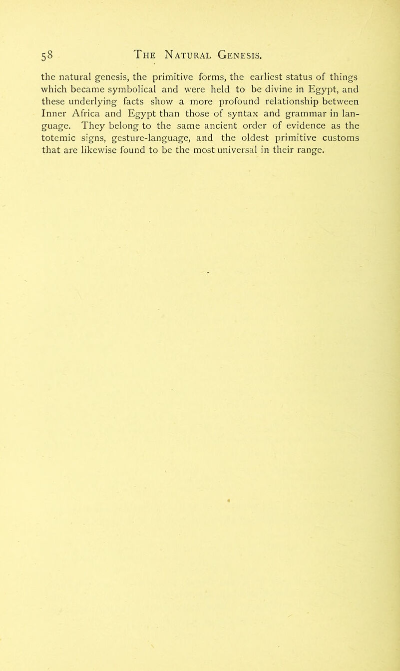 the natural genesis, the primitive forms, the earliest status of things which became symbolical and were held to be divine in Egypt, and these underlying facts show a more profound relationship between Inner Africa and Egypt than those of syntax and grammar in lan- guage. They belong to the same ancient order of evidence as the totemic signs, gesture-language, and the oldest primitive customs that are likewise found to be the most universal in their range.