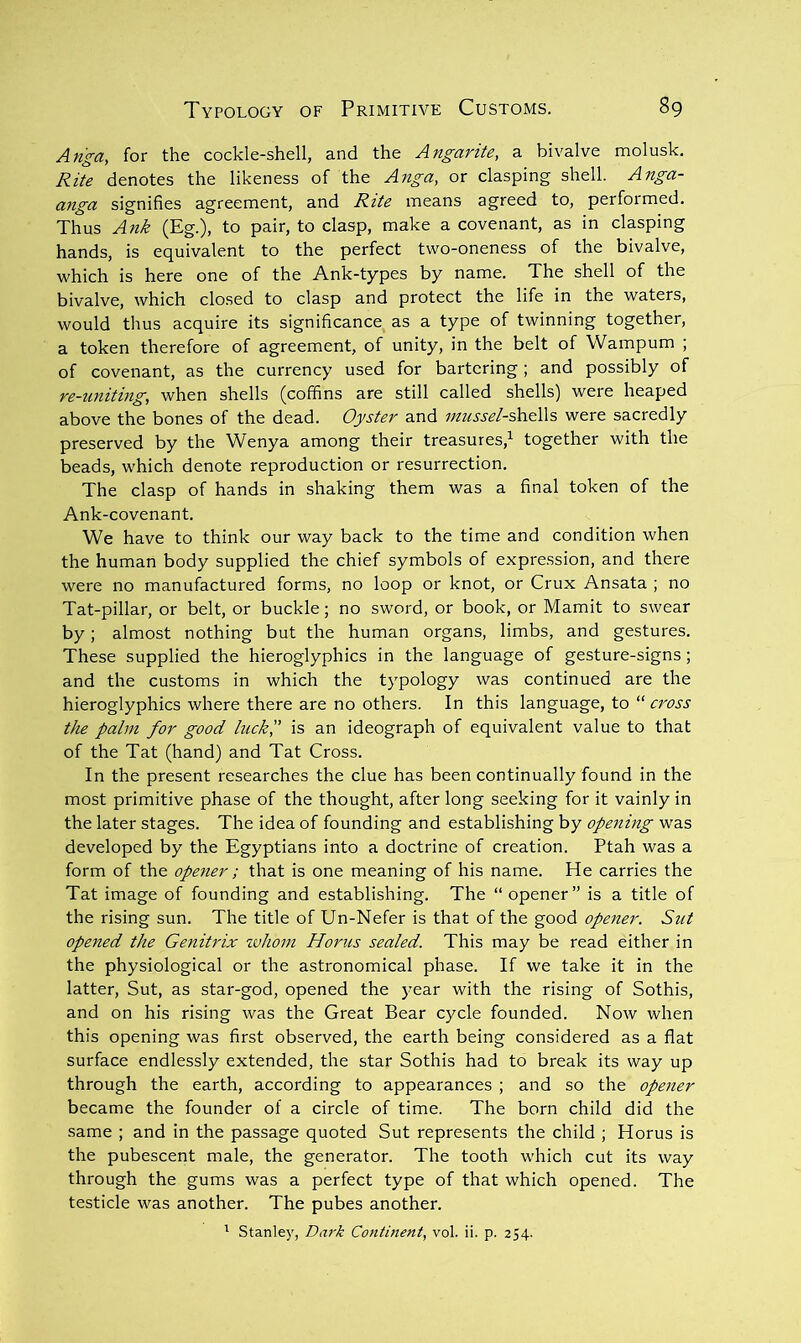 An^a, for the cockle-shell, and the Angarite, a bivalve molusk. Rite denotes the likeness of the Anga, or clasping shell. Anga- anga signifies agreement, and Rite means agreed to, perfoimed. Thus Ank (Eg.), to pair, to clasp, make a covenant, as in clasping hands, is equivalent to the perfect two-oneness of the bivalve, which is here one of the Ank-types by name. The shell of the bivalve, which closed to clasp and protect the life in the waters, would thus acquire its significance as a type of twinning together, a token therefore of agreement, of unity, in the belt of Wampum ; of covenant, as the currency used for bartering; and possibly of re-tmiting, when shells (coffins are still called shells) were heaped above the bones of the dead. Oyster and mussel-Oa&W?, were sacredly preserved by the Wenya among their treasures,^ together with the beads, which denote reproduction or resurrection. The clasp of hands in shaking them was a final token of the Ank-covenant. We have to think our way back to the time and condition when the human body supplied the chief symbols of expre.ssion, and there were no manufactured forms, no loop or knot, or Crux Ansata ; no Tat-pillar, or belt, or buckle; no sword, or book, or Mamit to swear by; almost nothing but the human organs, limbs, and gestures. These supplied the hieroglyphics in the language of gesture-signs; and the customs in which the typology was continued are the hieroglyphics where there are no others. In this language, to “ cross the palm for good luck'd is an ideograph of equivalent value to that of the Tat (hand) and Tat Cross. In the present researches the clue has been continually found in the most primitive phase of the thought, after long seeking for it vainly in the later stages. The idea of founding and establishing by opening w'as developed by the Egyptians into a doctrine of creation. Ptah was a form of the opener; that is one meaning of his name. He carries the Tat image of founding and establishing. The “opener” is a title of the rising sun. The title of Un-Nefer is that of the good opener. Sut opened the Genitrix tvhom Horus sealed. This may be read either in the physiological or the astronomical phase. If we take it in the latter, Sut, as star-god, opened the )’ear with the rising of Sothis, and on his rising was the Great Bear cycle founded. Now when this opening was first observed, the earth being considered as a flat surface endlessly extended, the star Sothis had to break its way up through the earth, according to appearances ; and so the opener became the founder of a circle of time. The born child did the same ; and in the passage quoted Sut represents the child ; Horus is the pubescent male, the generator. The tooth which cut its way through the gums was a perfect type of that which opened. The testicle was another. The pubes another. ^ Stanley, Da7'k Continent, vol. ii. p. 254.