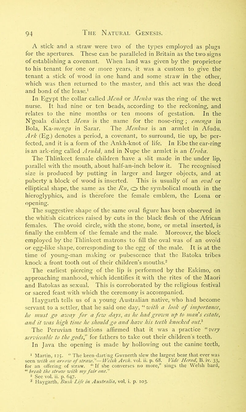 A stick and a straw were two of the types employed as plugs for the apertures. These can be paralleled in Britain as the two signs of establishing a covenant. When land was given by the proprietor to his tenant for one or more years, it was a custom to give the tenant a stick of wood in one hand and some straw in the other, which was then returned to the master, and this act was the deed and bond of the lease.^ In Egypt the collar called Mena or RTenka was the ring of the wet nurse. It had nine or ten beads, according to the reckoning, and relates to the nine months or ten moons of gestation. In the N’goala dialect Menu is the name for the nose-ring ; enienga in Bola, Y^Si-nienga in Sarar. The Menkua is an armlet in Afudu. Aj'k (Eg.) denotes a period, a covenant, to surround, tie up, be per- fected, and it is a form of the Ankh-knot of life. In Ebe the ear-ring is an ark-ring called Arukd, and in Nupe the armlet is an Uroka. The Thlinkcet female children have a slit made in the under lip, parallel with the mouth, about half-an-inch below it. The recognised size is produced by putting in larger and larger objects, and at puberty a block of wood is inserted. This is usually of an oval or elliptical shape, the same as the Ru, o> the symbolical mouth in the hieroglyphics, and is therefore the female emblem, the Loma or opening. The suggestive shape of the same oval figure has been observed in the whitish cicatrices raised by cuts in the black flesh of the African females. The ovoid circle, with the stone, bone, or metal inserted, is finally the emblem of the female and the male. Moreover, the block employed by the Thlinkeet matrons to fill the oval was of an ovoid or egg-like shape, corresponding to the egg of the male. It is at the time of young-man making or pubescence that the Batoka tribes knock a front tooth out of their children’s mouths.^ The earliest piercing of the lip is performed by the Eskimo, on approaching manhood, which identifies it with the rites of the Maori and Batokas as sexual. This is corroborated by the religious festival or sacred feast with which the ceremony is accompanied. Ilaygarth tells us of a young Australian native, who had become servant to a settler, that he said one day, “ with a look of importance, he must go atvay for a few days, as he had grozvn itp to mans estate, and it was high time he should go and have his teeth knocked out? The Peruvian traditions affirmed that it was a practice “very serviceable to the gods',' for fathers to take out their children's teeth. In Java the opening is made by hollowing out the canine teeth, ^ Martin, 125. “ The keen-darting Gwrnerth slew the largest bear that ever was seen with an arrow of straw?—Welsh Arch. vol. ii. p. 68. Vide Herod, B. iv. 33, for an offering of straw. “ If she converses no more,” sings the Welsh bard, “ break the straw with my fair one? ^ See vol. ii. p. 647. ^ Haygarth, Bttsh Life in Australia, vol. i. p. 103.