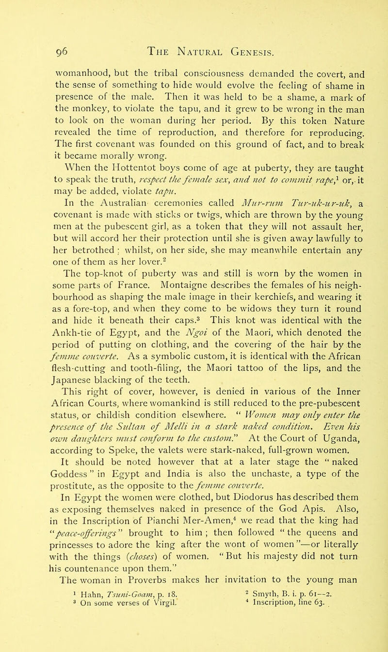 womanhood, but the tribal consciousness demanded the covert, and the sense of something to hide would evolve the feeling of shame in presence of the male. Then it was held to be a shame, a mark of the monkey, to violate the tapu, and it grew to be wrong in the man to look on the woman during her period. By this token Nature revealed the time of reproduction, and therefore for reproducing. The first covenant was founded on this ground of fact, and to break it became morally wrong. When the Hottentot boys come of age at puberty, they are taught to speak the truth, respect the female sex, and not to commit rapep or,, it may be added, violate tapu. In the Australian ceremonies called Mur-rum Titr-uk-ur-zik, a covenant is made with sticks or twigs, which are thrown by the young men at the pubescent girl, as a token that they will not assault her, but will accord her their protection until she is given away lawfully to her betrothed ; whilst, on her side, she may meanwhile entertain any one of them as her lover.^ The top-knot of puberty was and still is worn by the women in some parts of France. Montaigne describes the females of his neigh- bourhood as shaping the male image in their kerchiefs, and wearing it as a fore-top, and when they come to be widows they turn it round and hide it beneath their caps.^ This knot was identical with the Ankh-tie of Egypt, and the Ngoi of the Maori, which denoted the period of putting on clothing, and the covering of the hair by the femme couverte. As a symbolic custom, it is identical with the African flesh-cutting and tooth-filing, the Maori tattoo of the lips, and the Japanese blacking of the teeth. This right of cover, however, is denied in various of the Inner African Courts, where womankind is still reduced to the pre-pubescent status, or childish condition elsewhere. “ Women may only eiiter the presence of the Sultan of Melli in a stark naked condition. Even his oivn daughters must conform to the custom!' At the Court of Uganda, according to Speke, the valets were stark-naked, full-grown women. It should be noted however that at a later stage the “ naked Goddess ” in Egypt and India is also the unchaste, a type of the prostitute, as the opposite to the femme couverte. In Egypt the women were clothed, but Diodorus has described them as exposing themselves naked in presence of the God Apis. Also, in the Inscription of Pianchi Mer-Amen,^ we read that the king had 'feace-ojferings brought to him; then followed “the queens and princesses to adore the king after the wont of women ”—or literally with the things ichoses) of women. “But his majesty did not turn his countenance upon them.’’ The woman in Proverbs makes her invitation to the young man ' Hahn, Tsu>ii-Goam, p. i8. ^ Smyth, B. i. p. 6i—2. 3 On some verses of Virgil. * Inscription, line 63.