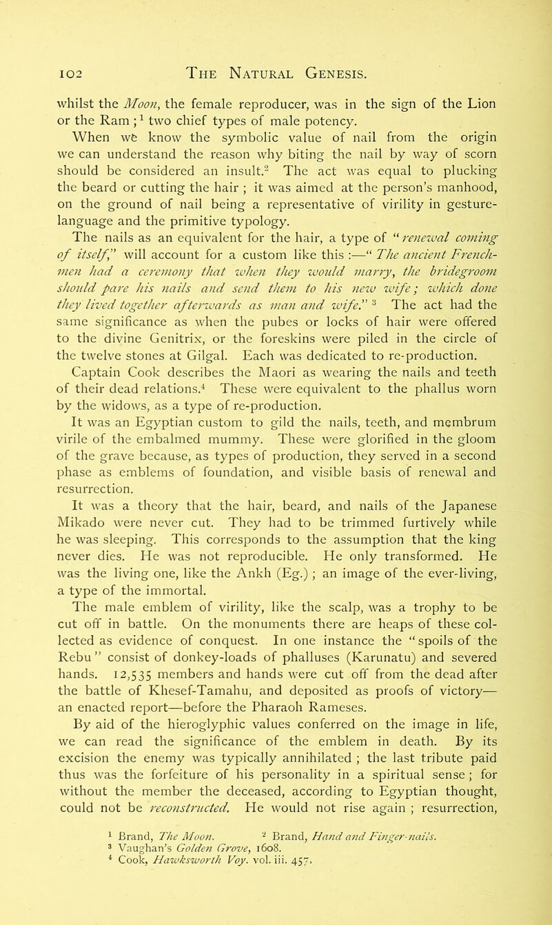 whilst the Moon, the female reproducer, was in the sign of the Lion or the Ram ; ^ two chief types of male potency. When wfe know the symbolic value of nail from the origin we can understand the reason why biting the nail by way of scorn should be considered an insult.^ The act was equal to plucking the beard or cutting the hair ; it was aimed at the person’s manhood, on the ground of nail being a representative of virility in gesture- language and the primitive typology. The nails as an equivalent for the hair, a type of “ renewal coming of itselff will account for a custom like this :—“ The ancient French- men had a ceremony that when they zvould marry, the bridegroom should pare his nails and send them to his new wife; which done they lived together afterwards as man and wife. ® The act had the same significance as when the pubes or locks of hair were offered to the divine Genitrix, or the foreskins were piled in the circle of the twelve stones at Gilgal. Each was dedicated to re-production. Captain Cook describes the Maori as wearing the nails and teeth of their dead relations.'^ These were equivalent to the phallus worn by the widows, as a type of re-production. It was an Egyptian custom to gild the nails, teeth, and membrum virile of the embalmed mummy. These were glorified in the gloom of the grave because, as types of production, they served in a second phase as emblems of foundation, and visible basis of renewal and resurrection. It was a theory that the hair, beard, and nails of the Japanese Mikado were never cut. They had to be trimmed furtively while he was sleeping. This corresponds to the assumption that the king never dies. He was not reproducible. He only transformed. He was the living one, like the Ankh (Eg.) ; an image of the ever-living, a type of the immortal. The male emblem of virility, like the scalp, was a trophy to be cut off in battle. On the monuments there are heaps of these col- lected as evidence of conquest. In one instance the “spoils of the Rebu ” consist of donkey-loads of phalluses (Karunatu) and severed hands. 12,535 rnembers and hands were cut off from the dead after the battle of Khesef-Tamahu, and deposited as proofs of victory— an enacted report—before the Pharaoh Rameses. By aid of the hieroglyphic values conferred on the image in life, we can read the significance of the emblem in death. By its excision the enemy was typically annihilated ; the last tribute paid thus was the forfeiture of his personality in a spiritual sense ; for without the member the deceased, according to Egyptian thought, could not be reconstructed. He would not rise again ; resurrection, 1 Brand, The Moo)i. ^ Brand, Hand and Finger-naits. 3 Vaughan’s Golde7i Grove, 1608. ^ Cook, Hawksworth Voy. vol. iii. 457,