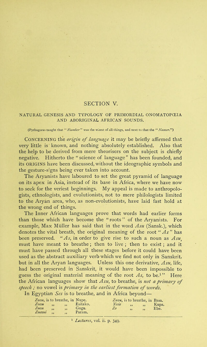 SECTION V. NATURAL GENESIS AND TYPOLOGY OF PRIMORDIAL ONOMATOPCEIA AND ABORIGINAL AFRICAN SOUNDS. (Pythagoras taught that '^Number'* was the wisest of all things, and next to that the Najjzer.**) Concerning the origin of language it may be briefly affirmed that very little is known, and nothing absolutely established. Also that the help to be derived from mere theorisers on the subject is chiefly negative. Hitherto the “science of language” has been founded, and its ORIGINS have been discussed, without the ideographic symbols and the gesture-signs being ever taken into account. The Aryanists have laboured to set the great pyramid of language on its apex in Asia, instead of its base in Africa, where we have now to seek for the veriest beginnings. My appeal is made to anthropolo- gists, ethnologists, and evolutionists, not to mere philologists limited to the Aryan area, who, as non-evolutionists, have laid fast hold at the wrong end of things. The Inner African languages prove that words had earlier forms than those which have become the “roots” of the Aryanists. For example. Max Muller has said that in the word Asu (Sansk.), which denotes the vital breath, the original meaning of the root “As” has been preserved. “As, in order to give rise to such a noun as Asu^ must have meant to breathe ; then to live ; then to exist ; and it must have passed through all these stages before it could have been used as the abstract auxiliary verb which we find not only in Sanskrit, but in all the Aryan languages. Unless this one derivative, Asu, life, had been preserved in Sanskrit, it would have been impossible to guess the original material meaning of the root As, to be.^” Here the African languages show that Asu, to breathe, is nol a primary of speech / no vowel is primary in the earliest formation of words. In Egyptian Ses is to breathe, and in Africa beyond— Zuzu, is to breathe, in Nupe. Zuzu, i, to breathe, in Basa. Ztizu ,, ,, Esitako. KrzV ,, ,, Kupa. Zuzu ,, ,, Gugu. Zo „ ,, Ebe. Zuezui ,, ,, Parana. ’ Lectures, vol. ii. p. 349.