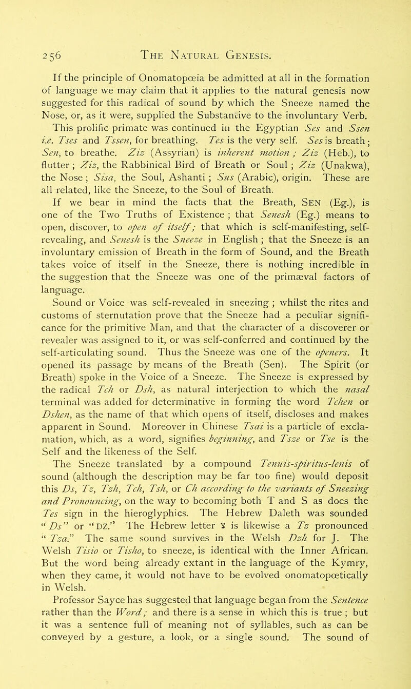 If the principle of Onomatopoeia be admitted at all in the formation of language we may claim that it applies to the natural genesis now suggested for this radical of sound by which the Sneeze named the Nose, or, as it were, supplied the Substantive to the involuntary Verb. This prolific primate was continued in the Egyptian Ses and Ssen i.e. Tses and Tssen, for breathing. Tes is the very self. Ses is breath ; Sen, to breathe. Ziz (Assyrian) is inherent motion ; Ziz (Heb.), to flutter ; Ziz, the Rabbinical Bird of Breath or Soul ; Ziz (Unakwa), the Nose ; Sisa, the Soul, Ashanti ; Sus (Arabic), origin. These are all related, like the Sneeze, to the Soul of Breath. If we bear in mind the facts that the Breath, SEN (Eg.), is one of the Two Truths of Existence ; that Senesh (Eg.) means to open, discover, to open of itself; that which is self-manifesting, self- revealing, and Senesh is the Sneeze in English ; that the Sneeze is an involuntary emission of Breath in the form of Sound, and the Breath takes voice of itself in the Sneeze, there is nothing incredible in the suggestion that the Sneeze was one of the primaeval factors of language. Sound or Voice was self-revealed in sneezing ; whilst the rites and customs of sternutation prove that the Sneeze had a peculiar signifi- cance for the primitive Man, and that the character of a discoverer or revealer was assigned to it, or was self-conferred and continued by the self-articulating sound. Thus the Sneeze was one of the openers. It opened its passage by means of the Breath (Sen). The Spirit (or Breath) spoke in the Voice of a Sneeze. The Sneeze is expressed by the radical Tch or Dsh, as natural interjection to which the nasal terminal was added for determinative in forming the word Tchen or Dshen, as the name of that which opens of itself, discloses and makes apparent in Sound. Moreover in Chinese Tsai is a particle of excla- mation, which, as a word, signifies beginning, and Tsze or Tse is the Self and the likeness of the Self. The Sneeze translated by a compound Temiis-spiritus-lenis of sound (although the description may be far too fine) would deposit this Ds, Tz, Tzh, Tch, Tsh, or Ch according to the variants of Sneezing and Pronouncing, on the way to becoming both T and S as does the Tes sign in the hieroglyphics. The Hebrew Daleth was sounded “ Ds ” or “ DZ.” The Hebrew letter V is likewise a Tz pronounced “ Tza.” The same sound survives in the Welsh Dzh for J. The Welsh Tisio or Tisho, to sneeze, is identical with the Inner African. But the word being already extant in the language of the Kymry, when they came, it would not have to be evolved onomatopoetically in Welsh. Professor Sayce has suggested that language began from the Sentence rather than the Word; and there is a sense in which this is true ; but it was a sentence full of meaning not of syllables, such as can be conveyed by a gesture, a look, or a single sound. The sound of