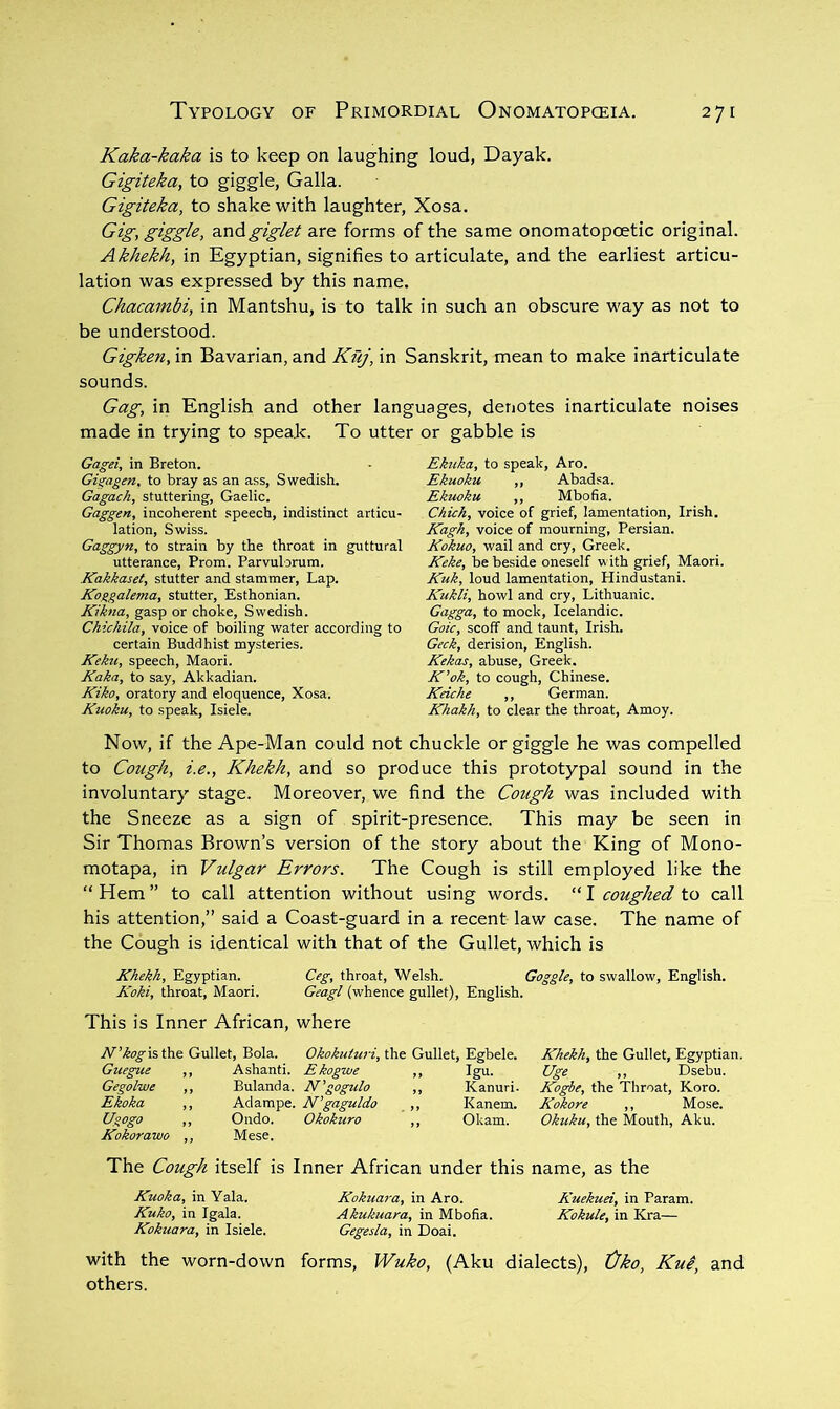 Kaka-kaka is to keep on laughing loud, Dayak. Gigiteka, to giggle, Galla. Gigiteka, to shake with laughter, Xosa. Gig, giggle, z.ndgiglet are forms of the same onomatopoetic original. Akhekh, in Egyptian, signifies to articulate, and the earliest articu- lation was expressed by this name. Chacambi, in Mantshu, is to talk in such an obscure way as not to be understood. Gigken, in Bavarian, and Kuj, in Sanskrit, mean to make inarticulate sounds. Gag, in English and other languages, denotes inarticulate noises made in trying to speak. To utter or gabble is Gagei, in Breton. Gigagen, to bray as an ass, Swedish. Gagach, stuttering, Gaelic. Gaggen, incoherent speech, indistinct articu- lation, Swiss. Gaggyn, to strain by the throat in guttural utterance, Prom. Parvulorum. Kakkaset, stutter and stammer. Lap. Koggalema, stutter, Esthonian. Kikna, gasp or choke, Swedish. Chichila, voice of boiling water according to certain Buddhist mysteries. Kektt, speech, Maori. Kaka, to say, Akkadian. Kiko, oratory and eloquence, Xosa. Kuoku, to speak, Isiele. Ekuka, to speak, Aro. Ekuoku ,, Abadsa. Ekuoku ,, Mbofia. Chick, voice of grief, lamentation, Irish. Kagh, voice of mourning, Persian. Kokuo, wail and cry, Greek. Keke, be beside oneself v ith grief, Maori. Kuk, loud lamentation, Hindustani. Kukli, howl and cry, Lithuanic. Gagga, to mock, Icelandic. Goic, scoff and taunt, Irish. Geek, derision, English. Kekccs, abuse, Greek. K’ok, to cough, Chinese. Keiche ,, German. Khakh, to clear the throat, Amoy. Now, if the Ape-Man could not chuckle or giggle he was compelled to Cough, i.e., Khekh, and so produce this prototypal sound in the involuntary stage. Moreover, we find the Cough was included with the Sneeze as a sign of spirit-presence. This may be seen in Sir Thomas Brown’s version of the story about the King of Mono- motapa, in Vulgar Errors. The Cough is still employed like the “Hem” to call attention without using words. “1 coughed to call his attention,” said a Coast-guard in a recent law case. The name of the Cough is identical with that of the Gullet, which is Khekh, Egyptian. Ceg, throat, Welsh. Goggle, to swallow, English. Koki, throat, Maori. Geagl (whence gullet), English. This is Inner African, where W’^f^isthe Gullet, Bola. Okokuitiri, the Gullet, Egbele. Guegue ,, Ashanti. Ekogwe ,, Igu. Gegolwe ,, Bulanda. N’gogulo ,, Kanuri. Ekoka ,, Adampe. N'gaguldo ,, Kanem. Ugogo ,, Ondo. Okokuro ,, Okam. Kokorawo ,, Mese. Khekh, the Gullet, Egyptian. Uge ,, Dsebu. Kogbe, the Throat, Koro. Kokore ,, Mose. Okuku, the Mouth, Aku. The Cough itself is Inner African under this name, as the Kuoka, in Yala. Kokiiara, in Aro. Kuekuei, in Param. Kuko, in Igala. Akukuara, in Mbofia. Kokule, in Kra— Kokuara, in Isiele. Gegesla, in Doai. with the worn-down forms, Wuko, (Aku dialects), Cko, Kui, and others.