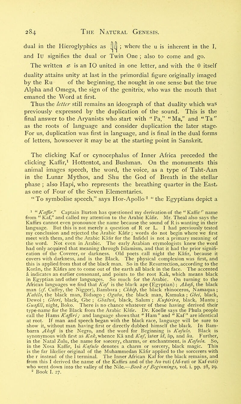 dual in the Hieroglyphics as i|(| ; where the u is inherent in the I, and lu signifies the dual or Twin One ; also to come and go. The written tz, is an 10 united in one letter, and with the 0 itself duality attains unity at last in the primordial figure originally imaged by the Ru of the beginning, the nought in one sense but the true Alpha and Omega, the sign of the genitrix, who was the mouth that emaned the Word at first. Thus the letter still remains an ideograph of that duality which waS previously expressed by the duplication of the sound. This is the final answer to the Aryanists who start with “Pa,” “Ma,” and “Ta” as the roots of language and consider duplication the later stage. For us, duplication was first in language, and is final in the dual forms of letters, howsoever it may be at the starting point in Sanskrit. The clicking Kaf or cynocephalus of Inner Africa preceded the clicking Kaffir,^ Hottentot, and Bushman. On the monuments this animal images speech, the word, the voice, as a type of Taht-Aan in the Lunar Mythos, and Shu the God of Breath in the stellar phase ; also Hapi, who represents the breathing quarter in the East, as one of Four of the Seven Elementaries. “To symbolise speech,” says Hor-Apollo ^ “ the Egyptians depict a ^ ^'‘Kaffir.'’’ Captain Burton has questioned my derivation of the “Kaffir'’ name from “ Kaf,” and called my attention to the Arabic Kafir. Mr. Theal also says the Kaffirs cannot even pronounce the name because the sound of R is wanting in their language. But this is not merely a question of R or L. I had previously tested my conclusion and rejected the Arabic Kafir ; words do not begin where we first meet with them, and the Arabic Kafir for the Infidel is not a primary meaning of the word. Not even in Arabic. The early Arabian etymologists knew the word had only acquired that meaning through Islamism, and that it had the prior signifi- cation of the Coverer, or darkness. Old poets call night the Kafir, because it covers with darkness, and is the Black. The physical complexion was first, and this is applied from that of the black man. So in the Resurrection, according to the Koran, the Kafirs are to come out of the earth all black in the face. The accented a indicates an earlier consonant, and points to the root Kak, which means black in Egyptian and other languages. So much for the Arabic. On turning to the African languages we find that Kaf is the black ape (Egyptian); Akafi, the black man {cf. Cuffey, the Nigger), Bambara ; Ckhif, the black rhinoceros, Namaqua; Kabilo, the black man, Bidsogo ; Ogabu, the black man, Kamuka ; Gbei, black, Dewoi ; Gberi, black, Gbe ; Gbalwi, black, Salum ; Kupirira, black, Muntu ; Gnafili, night, Boko. There is no chance whatever of these having derived their type-namp for the Black from the Arabic Kafir. Dr. Koelle says the Phula people call the Hams Kaffirij and language shows that “Ham” and “Kaf” are identical at root. If man and speech began with the black race, language will be sure to show it, without man having first or directly dubbed himself the black. In Bam- barra Akafi is the Negro, and the word for Beginning is Kafulo. Black is synonymous with first as whence Ka and Kaf, later af, ap, and au. Further, in the Natal Zulu, the name for sorcery, charms, or enchantment, is Kafula. So, in the Xosa Kaffir, Isi Kafulo denotes a charm or sorcery, black magic. This is the far likelier original of the Muhammedan Kafir applied to the sorcerers with the r instead of the 1 terminal. The Inner African Kaf for the black remains, and from this I derived the name of the Kaffirs and of the Au-ruti (Af-ruti or Kaf-ruti) who went down into the valley of the Nile.—Book of Beginnings, vol. i. pp. 28, 29. ^ Book I. 27.
