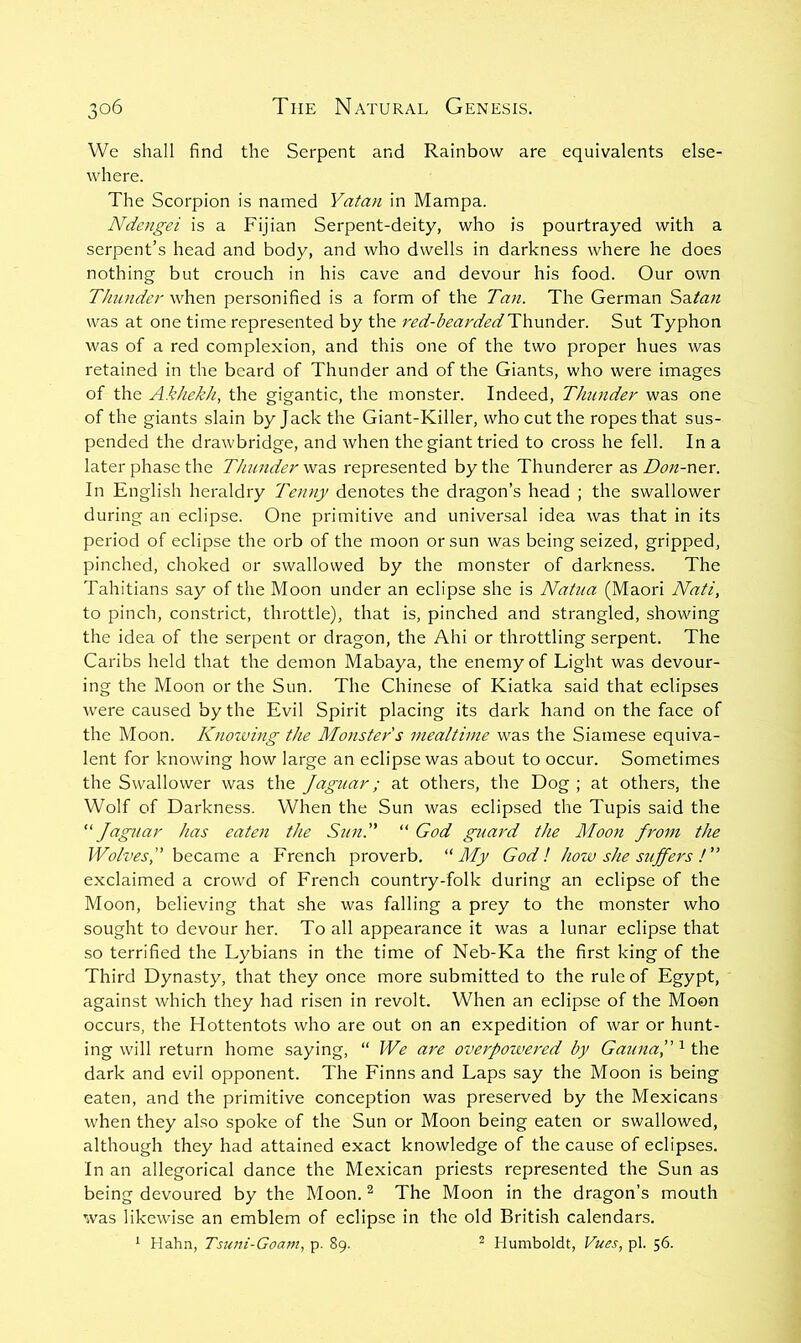 We shall find the Serpent and Rainbow are equivalents else- where. The Scorpion is named Yatan in Mampa. Ndengei is a Fijian Serpent-deity, who is pourtrayed with a serpent’s head and body, and who dwells in darkness where he does nothing but crouch in his cave and devour his food. Our own Thunder when personified is a form of the Tan. The German Sditati was at one time represented by the j^ed-bearded Thunder. Sut Typhon was of a red complexion, and this one of the two proper hues was retained in the beard of Thunder and of the Giants, who were images of the AkJiekh, the gigantic, the monster. Indeed, TJmnder was one of the giants slain by Jack the Giant-Killer, who cut the ropes that sus- pended the drawbridge, and when the giant tried to cross he fell. In a later phase the Thiuiderwus represented by the Thunderer a.s Don-ner. In English heraldry Tenny denotes the dragon’s head ; the swallower during an eclipse. One primitive and universal idea was that in its period of eclipse the orb of the moon or sun was being seized, gripped, pinched, choked or swallowed by the monster of darkness. The Tahitians say of the Moon under an eclipse she is Natua (Maori Nati, to pinch, constrict, throttle), that is, pinched and strangled, showing the idea of the serpent or dragon, the Ahi or throttling serpent. The Caribs held that the demon Mabaya, the enemy of Light was devour- ing the Moon or the Sun. The Chinese of Kiatka said that eclipses were caused by the Evil Spirit placing its dark hand on the face of the Moon. Knowing the Monster s mealtime was the Siamese equiva- lent for knowing how large an eclipse was about to occur. Sometimes the Swallower was the Jaguar; at others, the Dog ; at others, the Wolf of Darkness. When the Sun was eclipsed the Tupis said the “Jaguar has eaten the Sun. “ God guard the Moon Jrom the Wolves, became a French proverb. “My God I how she stiffens t exclaimed a crowd of French country-folk during an eclipse of the Moon, believing that she was falling a prey to the monster who sought to devour her. To all appearance it was a lunar eclipse that so terrified the Lybians in the time of Neb-Ka the first king of the Third Dynasty, that they once more submitted to the rule of Egypt, against which they had risen in revolt. When an eclipse of the Moon occurs, the Hottentots who are out on an expedition of war or hunt- ing will return home saying, “ We are overpowered by Gatina, the dark and evil opponent. The Finns and Laps say the Moon is being eaten, and the primitive conception was preserved by the Mexicans when they also spoke of the Sun or Moon being eaten or swallowed, although they had attained exact knowledge of the cause of eclipses. In an allegorical dance the Mexican priests represented the Sun as being devoured by the Moon. ^ The Moon in the dragon’s mouth was likewise an emblem of eclipse in the old British calendars. ^ Hahn, Tsuni-Goam, p. 89. ^ Humboldt, Vues, pi. 56.
