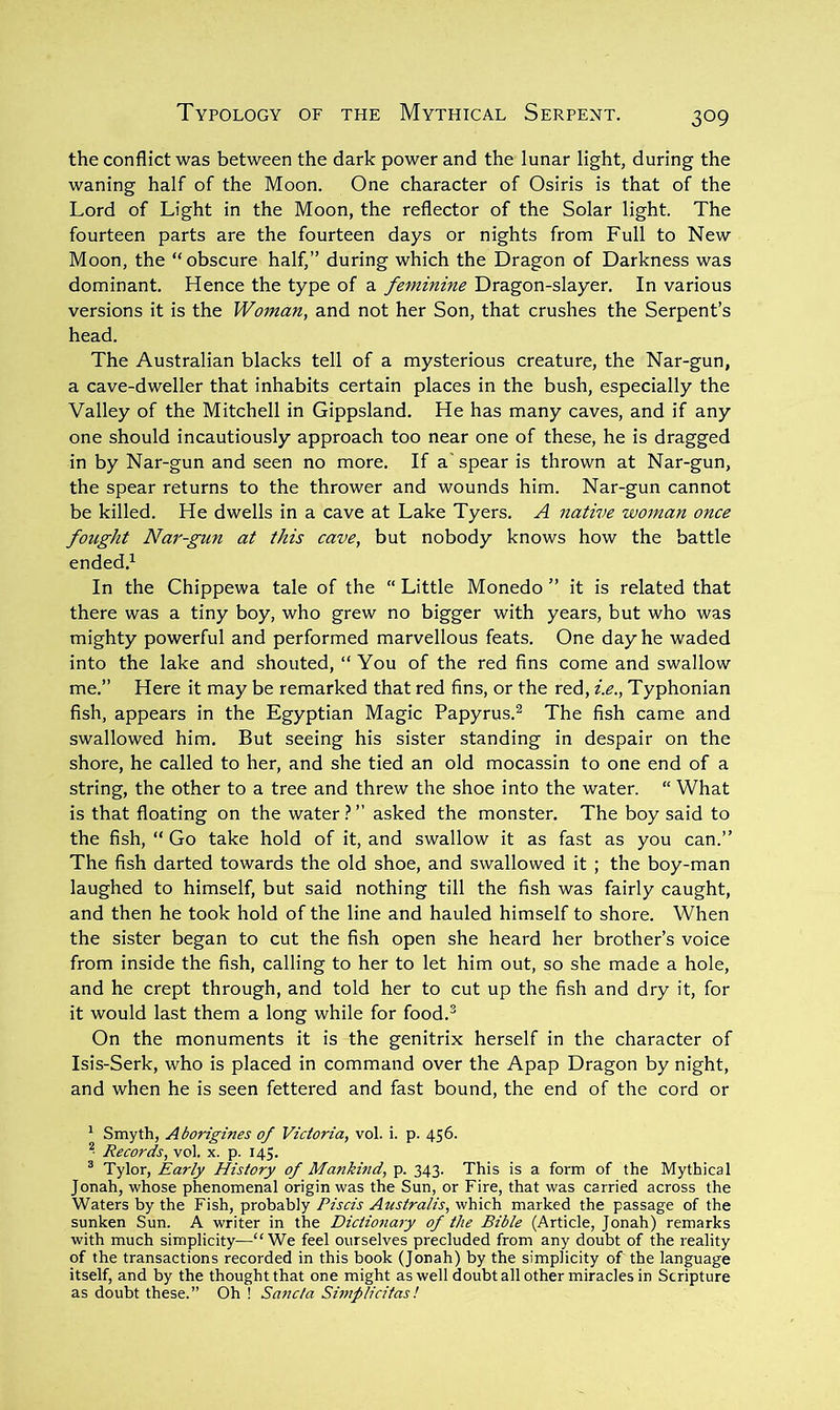 the conflict was between the dark power and the lunar light, during the waning half of the Moon. One character of Osiris is that of the Lord of Light in the Moon, the reflector of the Solar light. The fourteen parts are the fourteen days or nights from Full to New Moon, the “obscure half,” during which the Dragon of Darkness was dominant. Hence the type of a feminine Dragon-slayer. In various versions it is the Woman, and not her Son, that crushes the Serpent’s head. The Australian blacks tell of a mysterious creature, the Nar-gun, a cave-dweller that inhabits certain places in the bush, especially the Valley of the Mitchell in Gippsland. He has many caves, and if any one should incautiously approach too near one of these, he is dragged in by Nar-gun and seen no more. If a' spear is thrown at Nar-gun, the spear returns to the thrower and wounds him. Nar-gun cannot be killed. He dwells in a cave at Lake Tyers. A native woman once fought Nar-gun at this cave, but nobody knows how the battle ended.^ In the Chippewa tale of the “ Little Monedo ” it is related that there was a tiny boy, who grew no bigger with years, but who was mighty powerful and performed marvellous feats. One day he waded into the lake and shouted, “ You of the red fins come and swallow me.” Here it may be remarked that red fins, or the red, i.e., Typhonian fish, appears in the Egyptian Magic Papyrus.^ The fish came and swallowed him. But seeing his sister standing in despair on the shore, he called to her, and she tied an old mocassin to one end of a string, the other to a tree and threw the shoe into the water. “ What is that floating on the water ? ” asked the monster. The boy said to the fish, “ Go take hold of it, and swallow it as fast as you can.” The fish darted towards the old shoe, and swallowed it ; the boy-man laughed to himself, but said nothing till the fish was fairly caught, and then he took hold of the line and hauled himself to shore. When the sister began to cut the fish open she heard her brother’s voice from inside the fish, calling to her to let him out, so she made a hole, and he crept through, and told her to cut up the fish and dry it, for it would last them a long while for food.® On the monuments it is the genitrix herself in the character of Isis-Serk, who is placed in command over the Apap Dragon by night, and when he is seen fettered and fast bound, the end of the cord or ‘ Smyth, Aborigines of Victoria, vol. i. p. 456. Records, vol. x. p. 145. ^ Tylor, Early History of Mankind, p. 343. This is a form of the Mythical Jonah, whose phenomenal origin was the Sun, or Fire, that was carried across the Waters by the Fish, probably Piscis Australis, which marked the passage of the sunken Sun. A writer in the Dictionary of the Bible (Article, Jonah) remarks with much simplicity^—“We feel ourselves precluded from any doubt of the reality of the transactions recorded in this book (Jonah) by the simplicity of the language itself, and by the thought that one might as well doubt all other miracles in Scripture as doubt these.” Oh ! Sancla Simplicitas!