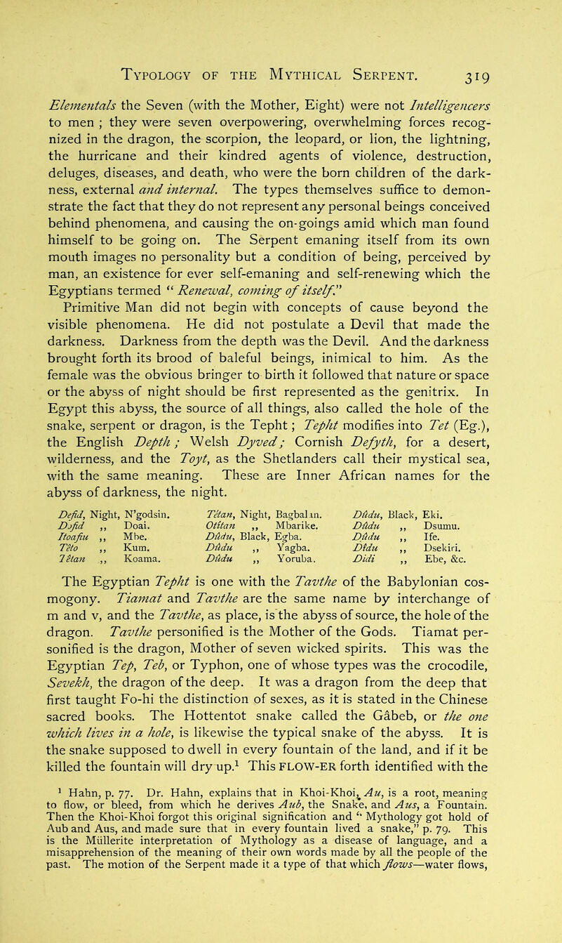 Elementals the Seven (with the Mother, Eight) were not Intelligencers to men ; they were seven overpowering, overwhelming forces recog- nized in the dragon, the scorpion, the leopard, or lion, the lightning, the hurricane and their kindred agents of violence, destruction, deluges, diseases, and death, who were the born children of the dark- ness, external and internal. The types themselves suffice to demon- strate the fact that they do not represent any personal beings conceived behind phenomena, and causing the on-goings amid which man found himself to be going on. The Serpent emaning itself from its own mouth images no personality but a condition of being, perceived by man, an existence for ever self-emaning and self-renewing which the Egyptians termed Renewal, coming of itself I Primitive Man did not begin with concepts of cause beyond the visible phenomena. He did not postulate a Devil that made the darkness. Darkness from the depth was the Devil. And the darkness brought forth its brood of baleful beings, inimical to him. As the female was the obvious bringer to birth it followed that nature or space or the abyss of night should be first represented as the genitrix. In Egypt this abyss, the source of all things, also called the hole of the snake, serpent or dragon, is the Tepht; Tepht modifies into Tet (Eg.), the English Depth; Welsh Dyved; Cornish Defyth, for a desert, wilderness, and the Toyt, as the Shetlanders call their mystical sea, with the same meaning. These are Inner African names for the abyss of darkness, the night. Defid, Night, N’godsin. Djfid ,, Doai. Itoafiu ,, Mbe. Teto „ Kum. letan ,, Koama. Tetan, Night, Bagbaliii. Otitan ,, Mbarike. DAdu, Black, Egba. Dtldu ,, Y agba. DMu ,, Yoruba. DAdu, Black, Eki. DAdu ,, Dsumu. DAdu ,, Ife. Dtdu ,, Dsekiri. Didi ,, Ebe, &c. The Egyptian Tepht is one with the Tavthe of the Babylonian cos- mogony. Tiamat and Tavthe are the same name by interchange of m and v, and the Tavthe, as place, is the abyss of source, the hole of the dragon. Tavthe personified is the Mother of the Gods. Tiamat per- sonified is the dragon. Mother of seven wicked spirits. This was the Egyptian Tep, Teb, or Typhon, one of whose types was the crocodile, Sevekh, the dragon of the deep. It was a dragon from the deep that first taught Fo-hi the distinction of sexes, as it is stated in the Chinese sacred books. The Hottentot snake called the Gabeb, or the one which lives in a hole, is likewise the typical snake of the abyss. It is the snake supposed to dwell in every fountain of the land, and if it be killed the fountain will dry up.^ This FLOW-ER forth identified with the ' Hahn, p. 77. Dr. Hahn, explains that in Khoi-Khoi^ ^2^, is a root, meaning to flow, or bleed, from which he derives ..42^3, the Snake, and Az(s, a. Fountain. Then the Khoi-Khoi forgot this original signification and ‘‘ Mythology got hold of Aub and Aus, and made sure that in every fountain lived a snake,” p. 79. This is the Miillerite interpretation of Mythology as a disease of language, and a misapprehension of the meaning of their own words made by all the people of the past. The motion of the Serpent made it a type of that which flows—water flows.