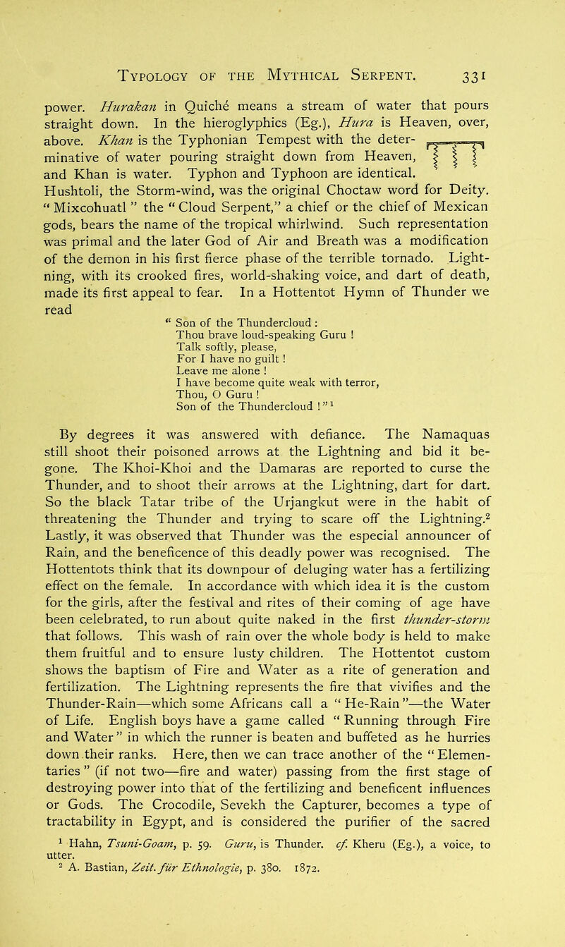 power. Hurakan in Quiche means a stream of water that pours straight down. In the hieroglyphics (Eg.), Hura is Heaven, over, above, Khan is the Typhonian Tempest with the deter- minative of water pouring straight down from Heaven, and Khan is water. Typhon and Typhoon are identical. Hushtoli, the Storm-wind, was the original Choctaw word for Deity. “ Mixcohuatl ” the “ Cloud Serpent,” a chief or the chief of Mexican gods, bears the name of the tropical whirlwind. Such representation was primal and the later God of Air and Breath was a modification of the demon in his first fierce phase of the terrible tornado. Light- ning, with its crooked fires, world-shaking voice, and dart of death, made its first appeal to fear. In a Hottentot Hymn of Thunder we read “ Son of the Thundercloud ; Thou brave loud-speaking Guru ! Talk softly, please, For I have no guilt ! Leave me alone ! I have become quite weak with terror. Thou, O Guru ! Son of the Thundercloud ! ”' By degrees it was answered with defiance. The Namaquas still shoot their poisoned arrows at the Lightning and bid it be- gone. The Khoi-Khoi and the Damaras are reported to curse the Thunder, and to shoot their arrows at the Lightning, dart for dart. So the black Tatar tribe of the Urjangkut were in the habit of threatening the Thunder and trying to scare off the Lightning.^ Lastly, it was observed that Thunder was the especial announcer of Rain, and the beneficence of this deadly power was recognised. The Hottentots think that its downpour of deluging water has a fertilizing effect on the female. In accordance with which idea it is the custom for the girls, after the festival and rites of their coming of age have been celebrated, to run about quite naked in the first thunder-stortyi that follows. This wash of rain over the whole body is held to make them fruitful and to ensure lusty children. The Hottentot custom shows the baptism of Lire and Water as a rite of generation and fertilization. The Lightning represents the fire that vivifies and the Thunder-Rain—which some Africans call a  He-Rain ”—the Water of Life. English boys have a game called “ Running through Lire and Water” in which the runner is beaten and buffeted as he hurries down .their ranks. Here, then we can trace another of the “Elemen- taries ” (if not two—fire and water) passing from the first stage of destroying power into that of the fertilizing and beneficent influences or Gods. The Crocodile, Sevekh the Capturer, becomes a type of tractability in Egypt, and is considered the purifier of the sacred ^ Hahn, Tsuni-Goarn, p. 59. Guru, is Thunder, cf. Kheru (Eg.), a voice, to utter. 2 A. Bastian, Zeit.fiir Ethnologic, p. 380. 1872.