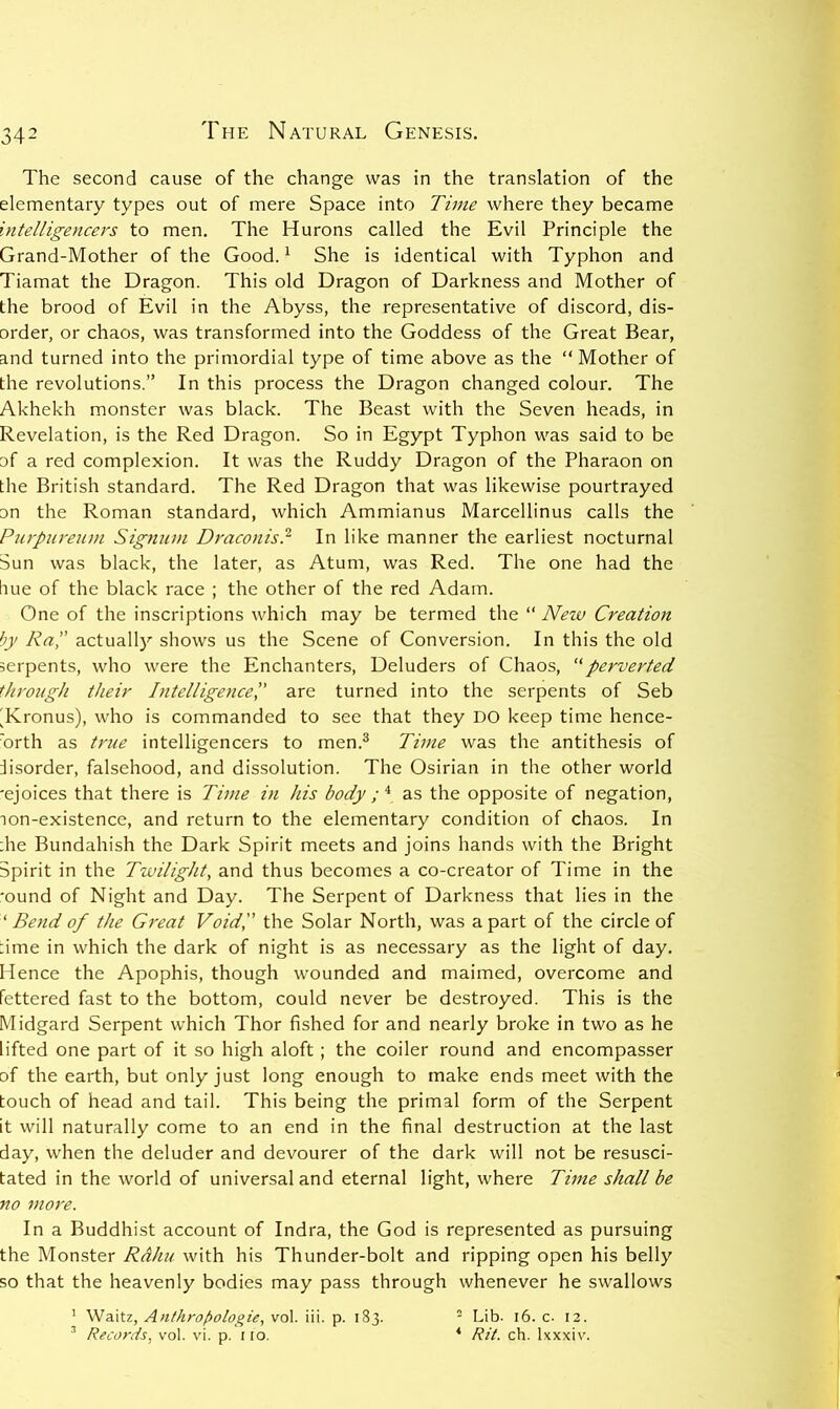 The second cause of the change was in the translation of the elementary types out of mere Space into Time where they became intelligencers to men. The Hurons called the Evil Principle the Grand-Mother of the Good. ^ She is identical with Typhon and Tiamat the Dragon. This old Dragon of Darkness and Mother of the brood of Evil in the Abyss, the representative of discord, dis- order, or chaos, was transformed into the Goddess of the Great Bear, and turned into the primordial type of time above as the “Mother of the revolutions.” In this process the Dragon changed colour. The Akhekh monster was black. The Beast with the Seven heads, in Revelation, is the Red Dragon. So in Egypt Typhon was said to be of a red complexion. It was the Ruddy Dragon of the Pharaon on the British standard. The Red Dragon that was likewise pourtrayed on the Roman standard, which Ammianus Marcellinus calls the Purpurenm Sigtmm Draconis} In like manner the earliest nocturnal Sun was black, the later, as Atum, was Red. The one had the line of the black race ; the other of the red Adam. One of the inscriptions which may be termed the “ New Creation by Ra, actually shows us the Scene of Conversion. In this the old serpents, who were the Enchanters, Deluders of Chaos, ‘'perverted through their IntelligenceP are turned into the serpents of Seb 'Kronus), who is commanded to see that they DO keep time hence- orth as true intelligencers to men.^ Time was the antithesis of lisorder, falsehood, and dissolution. The Osirian in the other world 'ejoices that there is Time in his body ; ^ as the opposite of negation, lon-existence, and return to the elementary condition of chaos. In die Bundahish the Dark Spirit meets and joins hands with the Bright Spirit in the Twilight^ and thus becomes a co-creator of Time in the 'ound of Night and Day. The Serpent of Darkness that lies in the ‘ Bend of the Great Void, the Solar North, was a part of the circle of dme in which the dark of night is as necessary as the light of day. Hence the Apophis, though wounded and maimed, overcome and fettered fast to the bottom, could never be destroyed. This is the Midgard Serpent which Thor fished for and nearly broke in two as he lifted one part of it so high aloft; the coder round and encompasser of the earth, but only just long enough to make ends meet with the touch of head and tail. This being the primal form of the Serpent it will naturally come to an end in the final destruction at the last day, when the deluder and devourer of the dark will not be resusci- tated in the world of universal and eternal light, where Time shall be no more. In a Buddhist account of Indra, the God is represented as pursuing the Monster Rdhu with his Thunder-bolt and ripping open his belly so that the heavenly bodies may pass through whenever he swallows ' Waitz, Anthro[>ologie, vol. iii. p. 183. ^ Records, vol. vi. p. iio. - Lib. 16. c. 12. ^ Rit. ch. Ixxxiv.