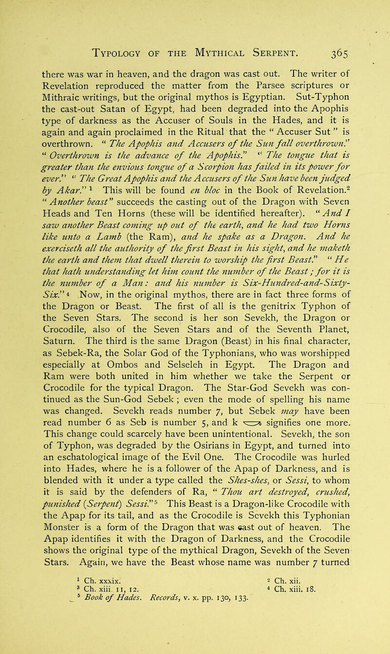 there was war in heaven, and the dragon was cast out. The writer of Revelation reproduced the matter from the Parsee scriptures or Mithraic writings, but the original mythos is Egyptian. Sut-Typhon the cast-out Satan of Egypt, had been degraded into the Apophis type of darkness as the Accuser of Souls in the Hades, and it is again and again proclaimed in the Ritual that the “ Accuser Sut ” is overthrown. “ The Apophis and Accusers of the Sim fall overthrown'.’ “ Overthrown is the advance of the Apophis!’ “ The tongue that is greater than the envious tongue of a Scorpion has failed in its power for ever!’ “ The Great Apophis and the Accusers of the Sun have been judged by Akar!' This will be found en bloc in the Book of Revelation.^ Another beast” succeeds the casting out of the Dragon with Seven Heads and Ten Horns (these will be identified hereafter). ''And I saw another Beast coming up out of the earth, and he had two Horns like unto a Lamb (the Ram), and he spake as a Dragon. And he exerciseth all the authority of the first Beast in his sight, and he maketh the earth and them that dwell therein to worship the first Beast!’ “ He that hath understanding let him count the number of the Beast; for it is the number of a Man: and his number is Six-Hundred-and- Sixty- Six’.’ Now, in the original mythos, there are in fact three forms of the Dragon or Beast. The first of all is the genitrix Typhon of the Seven Stars. The second is her son Sevekh, the Dragon or Crocodile, also of the Seven Stars and of the Seventh Planet, Saturn. The third is the same Dragon (Beast) in his final character, as Sebek-Ra, the Solar God of the Typhonians, who was worshipped especially at Ombos and Selseleh in Egypt. The Dragon and Ram were both united in him whether we take the Serpent or Crocodile for the typical Dragon. The Star-God Sevekh was con- tinued as the Sun-God Sebek ; even the mode of spelling his name was changed. Sevekh reads number 7, but Sebek may have been read number 6 as Seb is number 5, and k signifies one more. This change could scarcely have been unintentional. Sevekh, the son of Typhon, was degraded by the Osirians in Egypt, and turned into an eschatological image of the Evil One. The Crocodile was hurled into Hades, where he is a follower of the Apap of Darkness, and is blended with it under a type called the Shes-shes, or Sessi, to whom it is said by the defenders of Ra, “ Thou art destroyed, crushed, punished {Serpent) Sessi!’^ This Beast is a Dragon-like Crocodile with the Apap for its tail, and as the Crocodile is Sevekh this Typhonian Monster is a form of the Dragon that was cast out of heaven. The Apap identifies it with the Dragon of Darkness, and the Crocodile shows the original type of the mythical Dragon, Sevekh of the Seven Stars. Again, we have the Beast whose name was number 7 turned 1 Ch. xxxix. 2 ch. xii. ® Ch. xiii, II, 12. * Ch. xiii. 18. ^ ® Book of Hades. Records, v. x. pp. 130, 133.