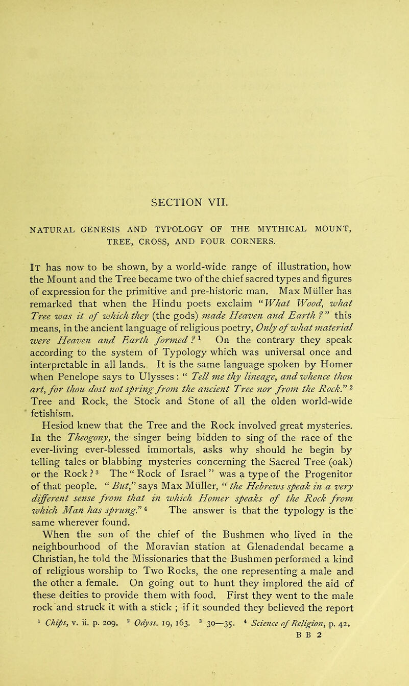 SECTION VII. NATURAL GENESIS AND TYPOLOGY OF THE MYTHICAL MOUNT, TREE, CROSS, AND FOUR CORNERS. It has now to be shown, by a world-wide range of illustration, how the Mount and the Tree became two of the chief sacred types and figures of expression for the primitive and pre-historic man. Max Muller has remarked that when the Hindu poets exclaim “What Wood, what Tree was it of which they (the gods) made Heaven and Earth ?” this means, in the ancient language of religious poetry. Only of what material were Heaven and Earth formed On the contrary they speak according to the system of Typology which was universal once and interpretable in all lands. It is the same language spoken by Homer when Penelope says to Ulysses : “ Tell me thy lineage, and whence thou art, for thou dost not spring from the ancient Tree nor from the Rock.” ^ Tree and Rock, the Stock and Stone of all the olden world-wide fetishism. Hesiod knew that the Tree and the Rock involved great mysteries. In the Theogony, the singer being bidden to sing of the race of the ever-living ever-blessed immortals, asks why should he begin by telling tales or blabbing mysteries concerning the Sacred Tree (oak) or the Rock } ^ The “ Rock of Israel ” was a type of the Progenitor of that people. “ Butf says Max Muller, “ the Hebrews speak in a very different sense from that m which Homer speaks of the Rock from which Man has sprung!’ ^ The answer is that the typology is the same wherever found. When the son of the chief of the Bushmen who lived in the neighbourhood of the Moravian station at Glenadendal became a Christian, he told the Missionaries that the Bushmen performed a kind of religious worship to Two Rocks, the one representing a male and the other a female. On going out to hunt they implored the aid of these deities to provide them with food. First they went to the male rock and struck it with a stick ; if it sounded they believed the report 1 Chips, V. ii. p. 209, ^ Odyss. 19, 163. ^ 30—35- * Science of Religion, p. 42. B B 2