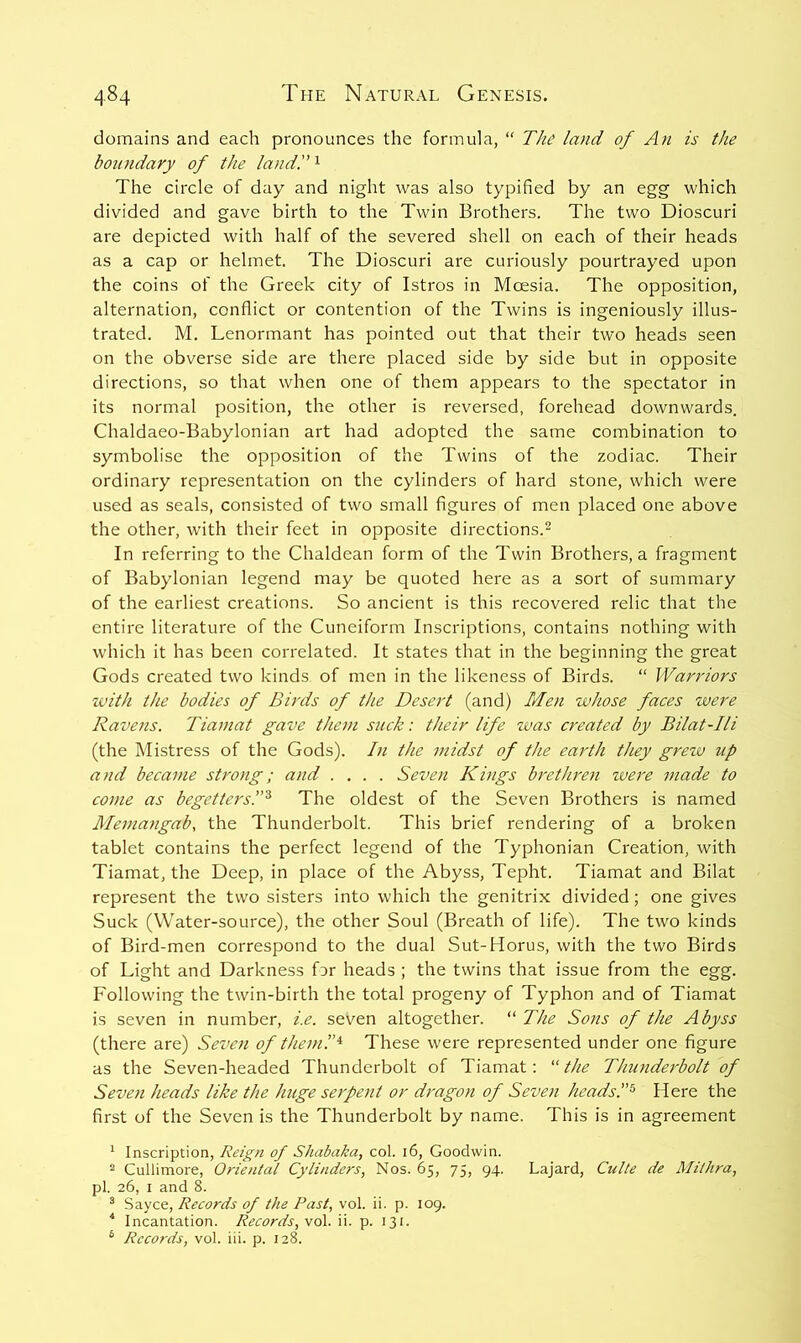 domains and each pronounces the formula, “ The land of An is the boundary of the land. ^ The circle of day and night was also typified by an egg which divided and gave birth to the Twin Brothers. The two Dioscuri are depicted with half of the severed shell on each of their heads as a cap or helmet. The Dioscuri are curiously pourtrayed upon the coins of the Greek city of Istros in Moesia. The opposition, alternation, conflict or contention of the Twins is ingeniously illus- trated. M. Lenormant has pointed out that their two heads seen on the obverse side are there placed side by side but in opposite directions, so that when one of them appears to the spectator in its normal position, the other is reversed, forehead downwards. Chaldaeo-Babylonian art had adopted the same combination to symbolise the opposition of the Twins of the zodiac. Their ordinary representation on the cylinders of hard stone, which were used as seals, consisted of two small figures of men placed one above the other, with their feet in opposite directions.^ In referring to the Chaldean form of the Twin Brothers, a fragment of Babylonian legend may be quoted here as a sort of summary of the earliest creations. So ancient is this recovered relic that the entire literature of the Cuneiform Inscriptions, contains nothing with which it has been correlated. It states that in the beginning the great Gods created two kinds of men in the likeness of Birds. “ Warriors zvith the bodies of Birds of the Desert (and) Men zvhose faces were Ravens. Tianiat gave them szick: their life was created by Bilat-Ili (the Mistress of the Gods). In the midst of the earth they grezu up and became strong; and .... Seven Kings brethren zvere made to come as begetters!'^ The oldest of the Seven Brothers is named Mematigab, the Thunderbolt. This brief rendering of a broken tablet contains the perfect legend of the Typhonian Creation, with Tiamat, the Deep, in place of the Abyss, Tepht. Tiamat and Bilat represent the two sisters into which the genitrix divided; one gives Suck (Water-source), the other Soul (Breath of life). The two kinds of Bird-men correspond to the dual Sut-Horus, with the two Birds of Light and Darkness far heads ; the twins that issue from the egg. Following the twin-birth the total progeny of Typhon and of Tiamat is seven in number, i.e. seven altogether. “ The Sons of the Abyss (there are) Seven of theml’^ These were represented under one figure as the Seven-headed Thunderbolt of Tiamat; the Thunderbolt of Seven heads like the huge serpent or dragon of Seven heads.Here the first of the Seven is the Thunderbolt by name. This is in agreement ^ Inscription, Reign of Shabaka, col. 16, Goodwin. 2 Cullimore, Oriental Cylinders, Nos. 65, 75, 94. Lajard, Culte de Milhra, pi. 26, I and 8. ® Sayce, Records of the Past, vol. ii. p. 109. ^ Incantation. Records, wo\. ii. p. 131. ® Records, vol. iii. p. 128.