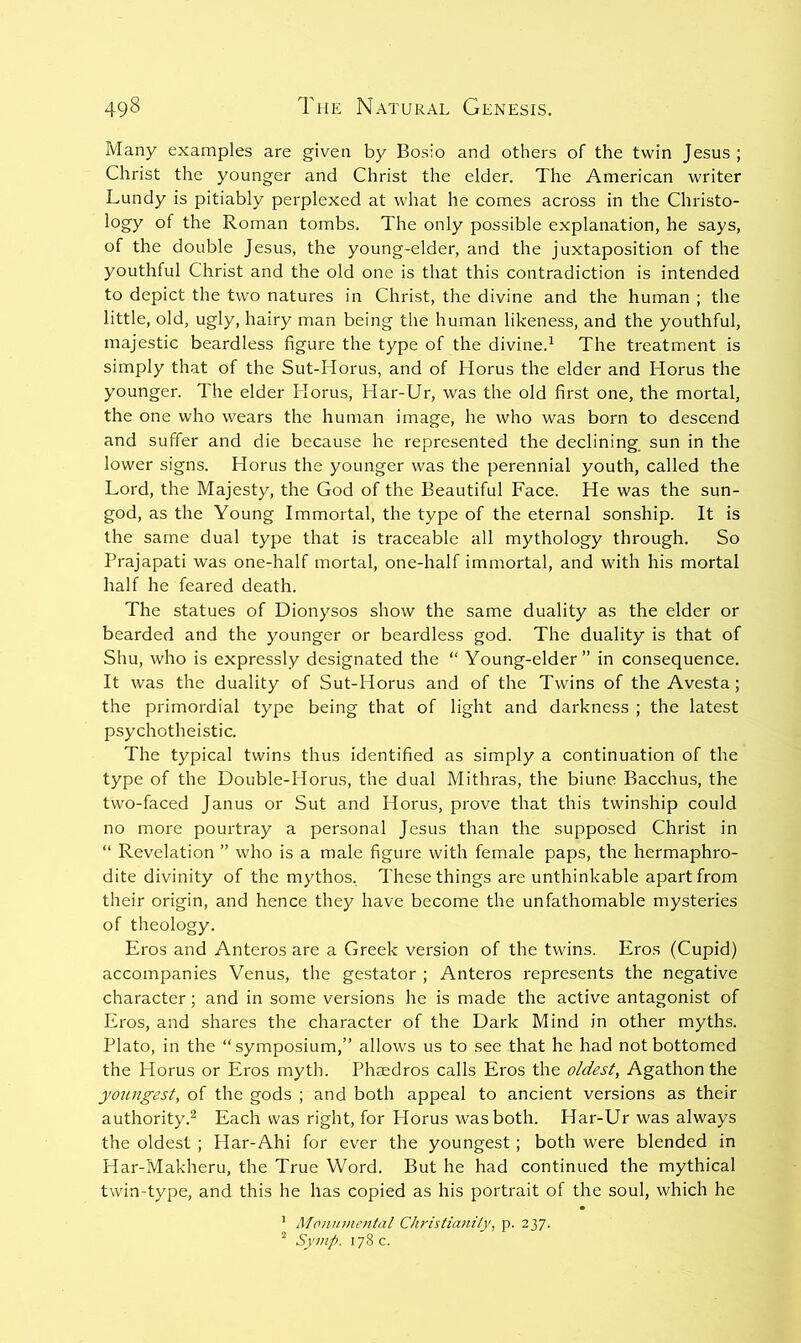 Many examples are given by Bosio and others of the twin Jesus ; Christ the younger and Christ the elder. The American writer Lundy is pitiably perplexed at what he comes across in the Christo- logy of the Roman tombs. The only possible explanation, he says, of the double Jesus, the young-elder, and the juxtaposition of the youthful Christ and the old one is that this contradiction is intended to depict the two natures in Christ, the divine and the human ; the little, old, ugly, hairy man being the human likeness, and the youthful, majestic beardless figure the type of the divine.^ The treatment is simply that of the Sut-Horus, and of Horus the elder and Horus the younger. The elder Horus, Har-Ur, was the old first one, the mortal, the one who wears the human image, he who was born to descend and suffer and die because he represented the declining, sun in the lower signs. Horus the younger was the perennial youth, called the Lord, the Majesty, the God of the Beautiful Face. He was the sun- god, as the Young Immortal, the type of the eternal sonship. It is the same dual type that is traceable all mythology through. So Prajapati was one-half mortal, one-half immortal, and with his mortal half he feared death. The statues of Dionysos show the same duality as the elder or bearded and the younger or beardless god. The duality is that of Shu, who is expressly designated the “ Young-elder” in consequence. It was the duality of Sut-Horus and of the Twins of the Avesta; the primordial type being that of light and darkness ; the latest psychotheistic. The typical twins thus identified as simply a continuation of the type of the Double-Horus, the dual Mithras, the biune Bacchus, the two-faced Janus or Sut and Horus, prove that this twinship could no more pourtray a personal Jesus than the supposed Christ in “ Revelation ” who is a male figure with female paps, the hermaphro- dite divinity of the mythos. These things are unthinkable apart from their origin, and hence they have become the unfathomable mysteries of theology. Eros and Anteros are a Greek version of the twins. Eros (Cupid) accompanies Venus, the gestator ; Anteros represents the negative character; and in some versions he is made the active antagonist of Eros, and shares the character of the Dark Mind in other myths. Plato, in the “symposium,” allows us to see that he had not bottomed the Horus or Eros myth. Phaedros calls Eros the oldest, Agathon the youngest, of the gods ; and both appeal to ancient versions as their authority.^ Each was right, for Horus was both. Har-Ur was always the oldest ; Har-Ahi for ever the youngest; both were blended in Har-Makheru, the True Word. But he had continued the mythical twin-type, and this he has copied as his portrait of the soul, which he ’ Monumental Christianity, p. 237. “ Syinp. 178 c.