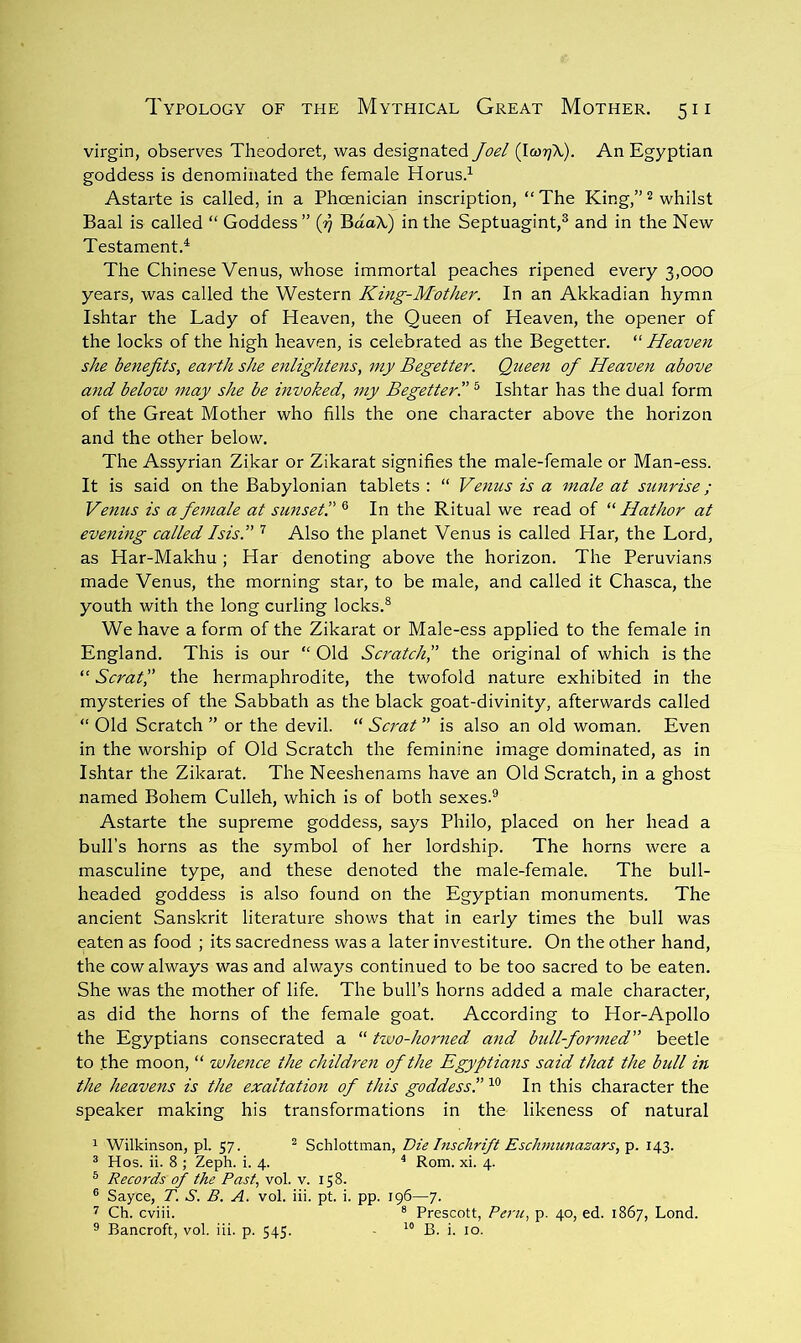 virgin, observes Theodoret, was designated Joel {\wr\K). An Egyptian goddess is denominated the female Horus.^ Astarte is called, in a Phoenician inscription, “ The King,” ^ whilst Baal is called “ Goddess ” G BaaX) in the Septuagint,® and in the New Testament.^ The Chinese Venus, whose immortal peaches ripened every 3,000 years, was called the Western King-Mother. In an Akkadian hymn Ishtar the Lady of Heaven, the Queen of Heaven, the opener of the locks of the high heaven, is celebrated as the Begetter. “ Heaven she benefits, earth she enlightens, my Begetter. Queen of Heaven above and below may she be mvoked, my Begetterl’ ® Ishtar has the dual form of the Great Mother who fills the one character above the horizon and the other below. The Assyrian Zikar or Zikarat signifies the male-female or Man-ess. It is said on the Babylonian tablets : “ Venus is a male at sunrise; Venus is a female at sunset” ® In the Ritual we read of “ Hathor at evening called Isis.” ^ Also the planet Venus is called Har, the Lord, as Har-Makhu ; Har denoting above the horizon. The Peruvians made Venus, the morning star, to be male, and called it Chasca, the youth with the long curling locks.® We have a form of the Zikarat or Male-ess applied to the female in England. This is our “ Old Scj'atch” the original of which is the “ Scrat” the hermaphrodite, the twofold nature exhibited in the mysteries of the Sabbath as the black goat-divinity, afterwards called “ Old Scratch ” or the devil. “ Scrat ” is also an old woman. Even in the worship of Old Scratch the feminine imxage dominated, as in Ishtar the Zikarat. The Neeshenams have an Old Scratch, in a ghost named Bohem Culleh, which is of both sexes.® Astarte the supreme goddess, says Philo, placed on her head a bull’s horns as the symbol of her lordship. The horns were a masculine type, and these denoted the male-female. The bull- headed goddess is also found on the Egyptian monuments. The ancient Sanskrit literature shows that in early times the bull was eaten as food ; its sacredness was a later investiture. On the other hand, the cow always was and always continued to be too sacred to be eaten. She was the mother of life. The bull’s horns added a male character, as did the horns of the female goat. According to Hor-Apollo the Egyptians consecrated a “ two-horned and bidl-formed” beetle to the moon, “ whence the children of the Egyptians said that the bull in the heavens is the exaltation of this goddess! In this character the speaker making his transformations in the likeness of natural 1 Wilkinson, pi. 57. ^ Schlottman, Die Inschrift Eschniunazars, p. 143. ® Hos. ii. 8 ; Zeph. i. 4. ^ Rom. xi. 4. ® Records of the Past, vol. v. 158. ® Sayce, T. S. B. A. vol. iii. pt. i. pp. 196—7. 7 Ch. cviii. ® Prescott, Peru, p. 40, ed. 1867, Lond.