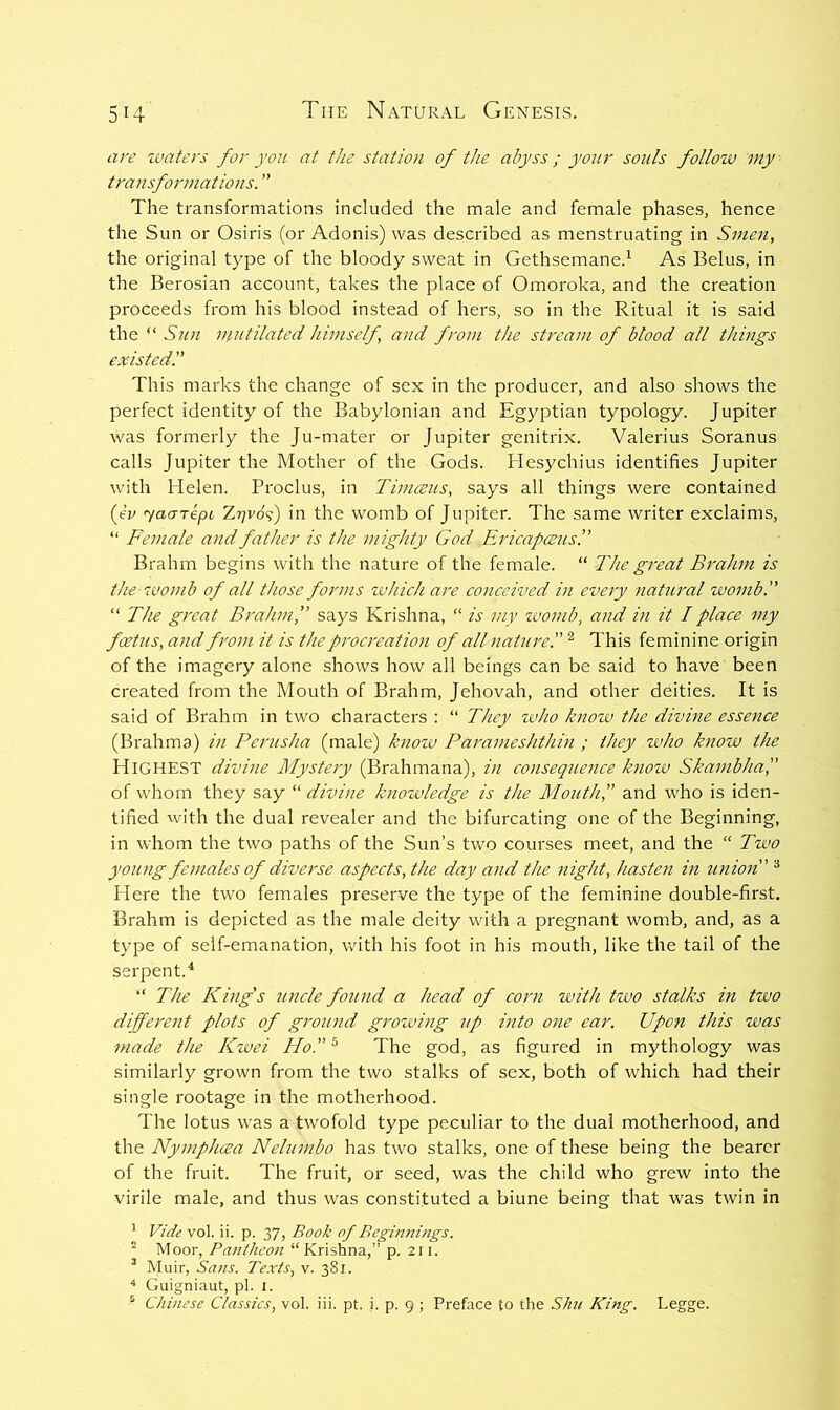 are zvaters for you at the station of the abyss; your souls follozv my transformations. ” The transformations included the male and female phases, hence the Sun or Osiris (or Adonis) was described as menstruating in Smen, the original type of the bloody sweat in Gethsemane.^ As Belus, in the Berosian account, takes the place of Omoroka, and the creation proceeds from his blood instead of hers, so in the Ritual it is said the ‘‘ Sun niutilated himself, and from the stream of blood all things existed'.' This marks the change of sex in the producer, and also shows the perfect identity of the Babylonian and Egyptian typology. Jupiter was formerly the Ju-mater or Jupiter genitrix. Valerius Soranus calls Jupiter the Mother of the Gods. Hesychius identifies Jupiter with Helen. Proclus, in Timceus, says all things were contained {yv yaa-TepL Zrjvo^) in the womb of Jupiter. The same writer exclaims, “ Female and father is the mighty God Ericapcezts!’ Brahm begins with the nature of the female. “ The great Brahm is the zvomb of all those forms zvhich are conceived in every natural zvomb. “ The great Bralanf says Krishna, “ is my zvomb, and in it I place my foetus, and from it is the procreation of all nature!' ^ This feminine origin of the imagery alone shows how all beings can be said to have been created from the Mouth of Brahm, Jehovah, and other deities. It is said of Brahm in two characters : “ They zvho knozv the divme essence (Brahma) in Perusha (male) knozv Parameshtlnn ; they who know the Highest divine Mystery (Brahmana), in consequence know Skambha, of whom they say “ divine knowledge is the Mouthf and who is iden- tified with the dual revealer and the bifurcating one of the Beginning, in whom the two paths of the Sun’s two courses meet, and the “ Two young females of diverse aspects, the day and the night, hasten in union ^ Here the two females preserve the type of the feminine double-first. Brahm is depicted as the male deity with a pregnant womb, and, as a type of self-emanation, with his foot in his mouth, like the tail of the serpent.^ “ The King's zmcle found a head of corn with two stalks in two different plots of groiuid growing up into one ear. Upon this was made the Kwei Ho. ® The god, as figured in mythology was similarly grown from the two stalks of sex, both of which had their single rootage in the motherhood. The lotus was a twofold type peculiar to the dual motherhood, and the Nymphcea Nelumbo has two stalks, one of these being the bearer of the fruit. The fruit, or seed, was the child who grew into the virile male, and thus was constituted a biune being that was twin in ' Vide vol. ii. p. 37, Book of Begmni?igs. ^ Moor, Pantheon “Krishna,” p. 211. ’ Muir, Sans. Texts, v. 381. ^ Guigniaut, pi. i.