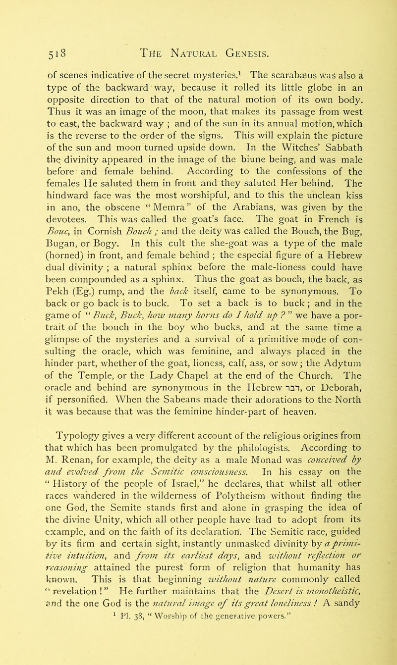 of scenes indicative of the secret mysteries.^ The scarabaeus was also a type of the backward way, because it rolled its little globe in an opposite direction to that of the natural motion of its own body. Thus it was an image of the moon, that makes its passage from west to east, the backward way ; and of the sun in its annual motion, which is the reverse to the order of the signs. This will explain the picture of the sun and moon turned upside down. In the Witches’ Sabbath the divinity appeared in the image of the biune being, and was male before and female behind. According to the confessions of the females He saluted them in front and they saluted Her behind. The hindward face was the most worshipful, and to this the unclean kiss in ano, the obscene “Memra” of the Arabians, was given by the devotees. This was called the goat’s face. The goat in French is Bone, in Cornish Boiich ; and the deity was called the Bouch, the Bug, Bugan, or Bogy. In this cult the she-goat was a type of the male (horned) in front, and female behind ; the especial figure of a Hebrew dual divinity ; a natural sphinx before the male-lioness could have been compounded as a sphinx. Thus the goat as bouch, the back, as Pekh (Eg.) rump, and the back itself, came to be synonymous. To back or go back is to buck. To set a back is to buck ; and in the game of '‘‘‘Buck, Buck, how many horns do I hold up ? ” we have a por- trait of the bouch in the boy who bucks, and at the same time a glimpse of the mysteries and a survival of a primitive mode of con- sulting the oracle, which was feminine, and always placed in the hinder part, whether of the goat, lioness, calf, ass, or sow; the Adytum of the Temple, or the Lady Chapel at the end of the Church. The oracle and behind are synonymous in the Hebrew ■Q'l, or Deborah, if personified. When the Sabeans made their adorations to the North it was because that was the feminine hinder-part of heaven. Typology gives a very different account of the religious origines from that which has been promulgated by the philologists. According to M. Renan, for example, the deity as a male Monad was conceived by and evolved from the Semitic consciousness. In his essay on the “ History of the people of Israel,” he declares, that whilst all other races wandered in the wilderness of Polytheism without finding the one God, the Semite stands first and alone in grasping the idea of the divine Unity, which all other people have had to adopt from its example, and on the faith of its declaration'. The Semitic race, guided by its firm and certain sight, instantly unmasked divinity by a primi- tive intuition, and from its earliest days, and without reflection or reasoning attained the purest form of religion that humanity has known. This is that beginning without nature commonly called “revelation!” He further maintains that the Desei't is monotheistic, and the one God is the natural image of its great loneliness ! A sandy ^ PI. 38, “ Worship eyf the generative powers.”